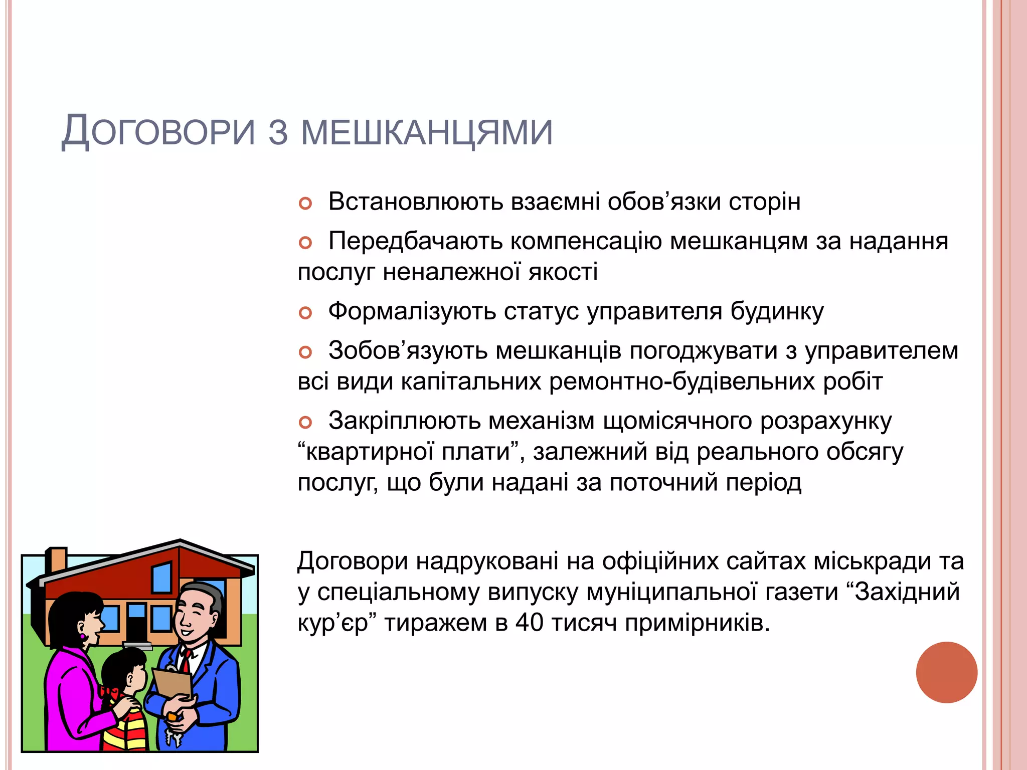 ДОГОВОРИ З МЕШКАНЦЯМИ
             Встановлюють взаємні обов’язки сторін
           Передбачають компенсацію мешканцям за надання
          послуг неналежної якості
             Формалізують статус управителя будинку
            Зобов’язують мешканців погоджувати з управителем
          всі види капітальних ремонтно-будівельних робіт
            Закріплюють механізм щомісячного розрахунку
          “квартирної плати”, залежний від реального обсягу
          послуг, що були надані за поточний період


          Договори надруковані на офіційних сайтах міськради та
          у спеціальному випуску муніципальної газети “Західний
          кур’єр” тиражем в 40 тисяч примірників.
 
