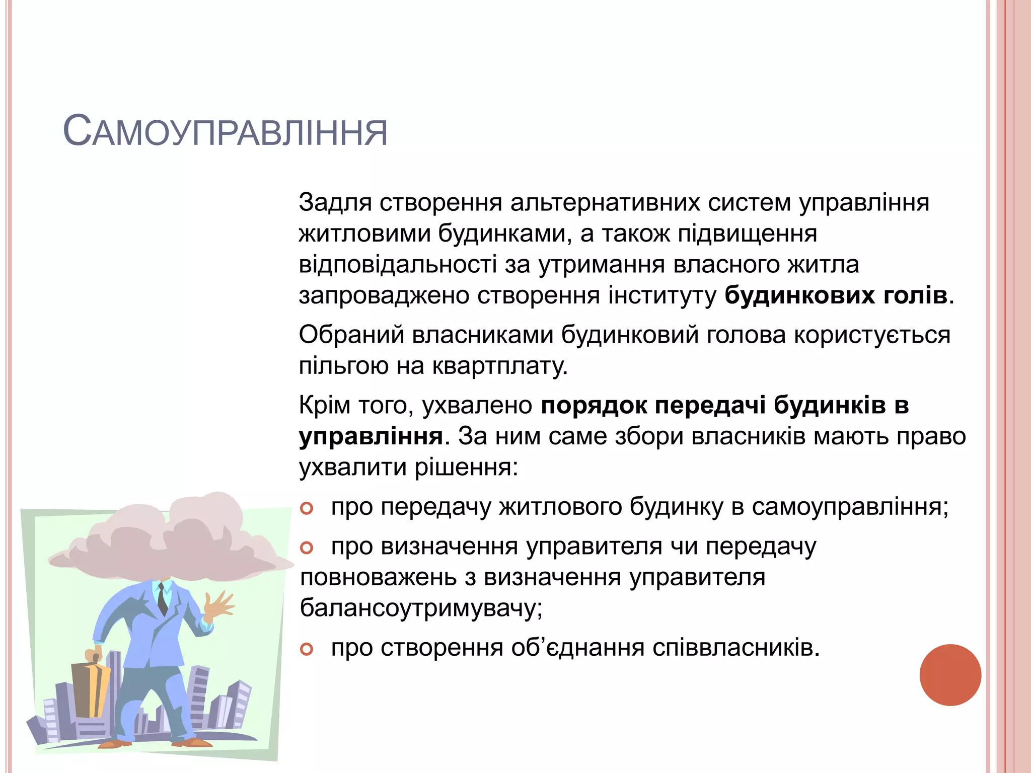 САМОУПРАВЛІННЯ
          Задля створення альтернативних систем управління
          житловими будинками, а також підвищення
          відповідальності за утримання власного житла
          запроваджено створення інституту будинкових голів.
          Обраний власниками будинковий голова користується
          пільгою на квартплату.
          Крім того, ухвалено порядок передачі будинків в
          управління. За ним саме збори власників мають право
          ухвалити рішення:
             про передачу житлового будинку в самоуправління;
           про визначення управителя чи передачу
          повноважень з визначення управителя
          балансоутримувачу;
             про створення об’єднання співвласників.
 