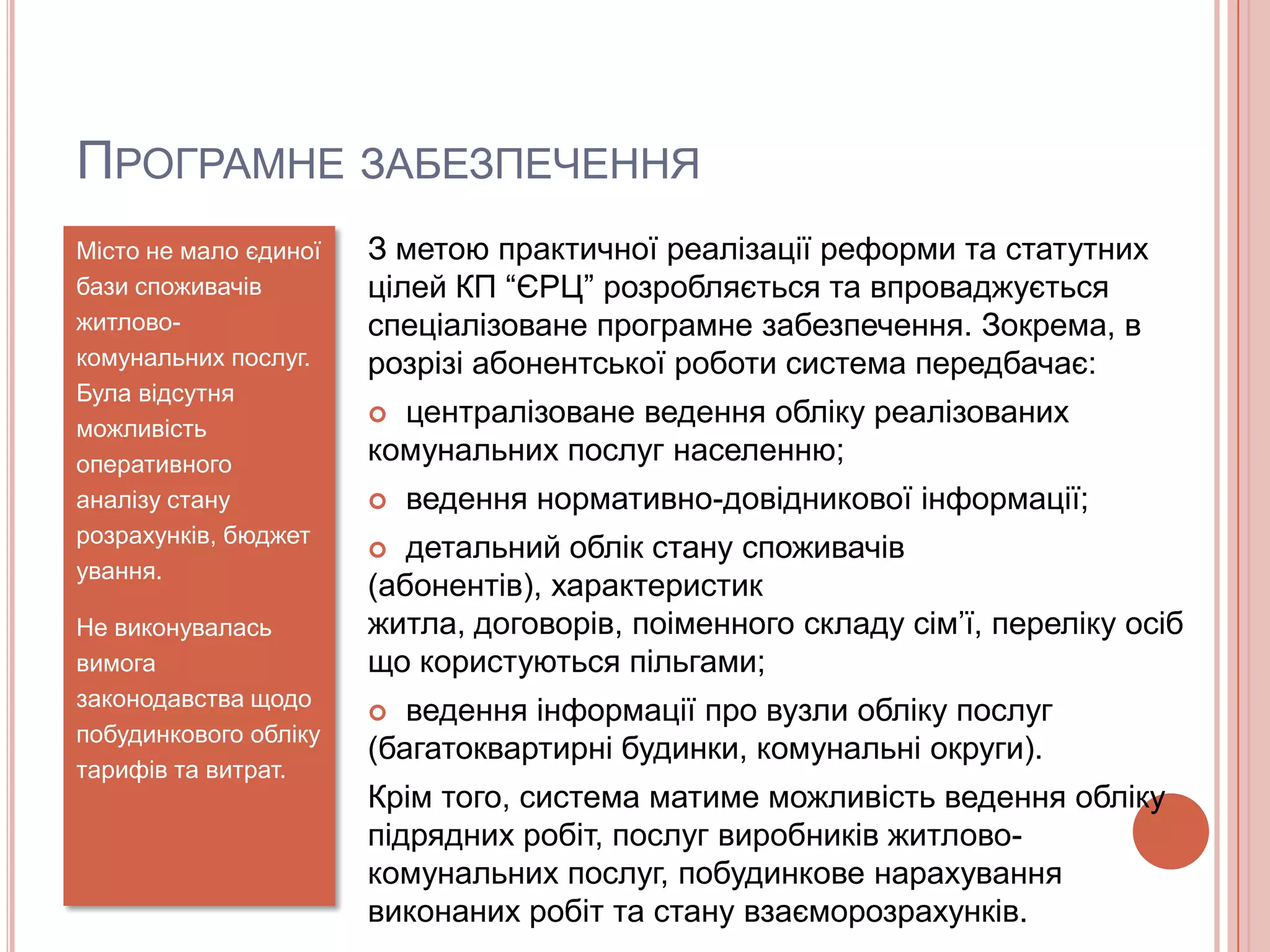ПРОГРАМНЕ ЗАБЕЗПЕЧЕННЯ
Місто не мало єдиної   З метою практичної реалізації реформи та статутних
бази споживачів        цілей КП “ЄРЦ” розробляється та впроваджується
житлово-               спеціалізоване програмне забезпечення. Зокрема, в
комунальних послуг.    розрізі абонентської роботи система передбачає:
Була відсутня
можливість
                        централізоване ведення обліку реалізованих
оперативного           комунальних послуг населенню;
аналізу стану             ведення нормативно-довідникової інформації;
розрахунків, бюджет
                         детальний облік стану споживачів
ування.
                       (абонентів), характеристик
Не виконувалась        житла, договорів, поіменного складу сім’ї, переліку осіб
вимога                 що користуються пільгами;
законодавства щодо
                         ведення інформації про вузли обліку послуг
побудинкового обліку
                       (багатоквартирні будинки, комунальні округи).
тарифів та витрат.
                       Крім того, система матиме можливість ведення обліку
                       підрядних робіт, послуг виробників житлово-
                       комунальних послуг, побудинкове нарахування
                       виконаних робіт та стану взаєморозрахунків.
 