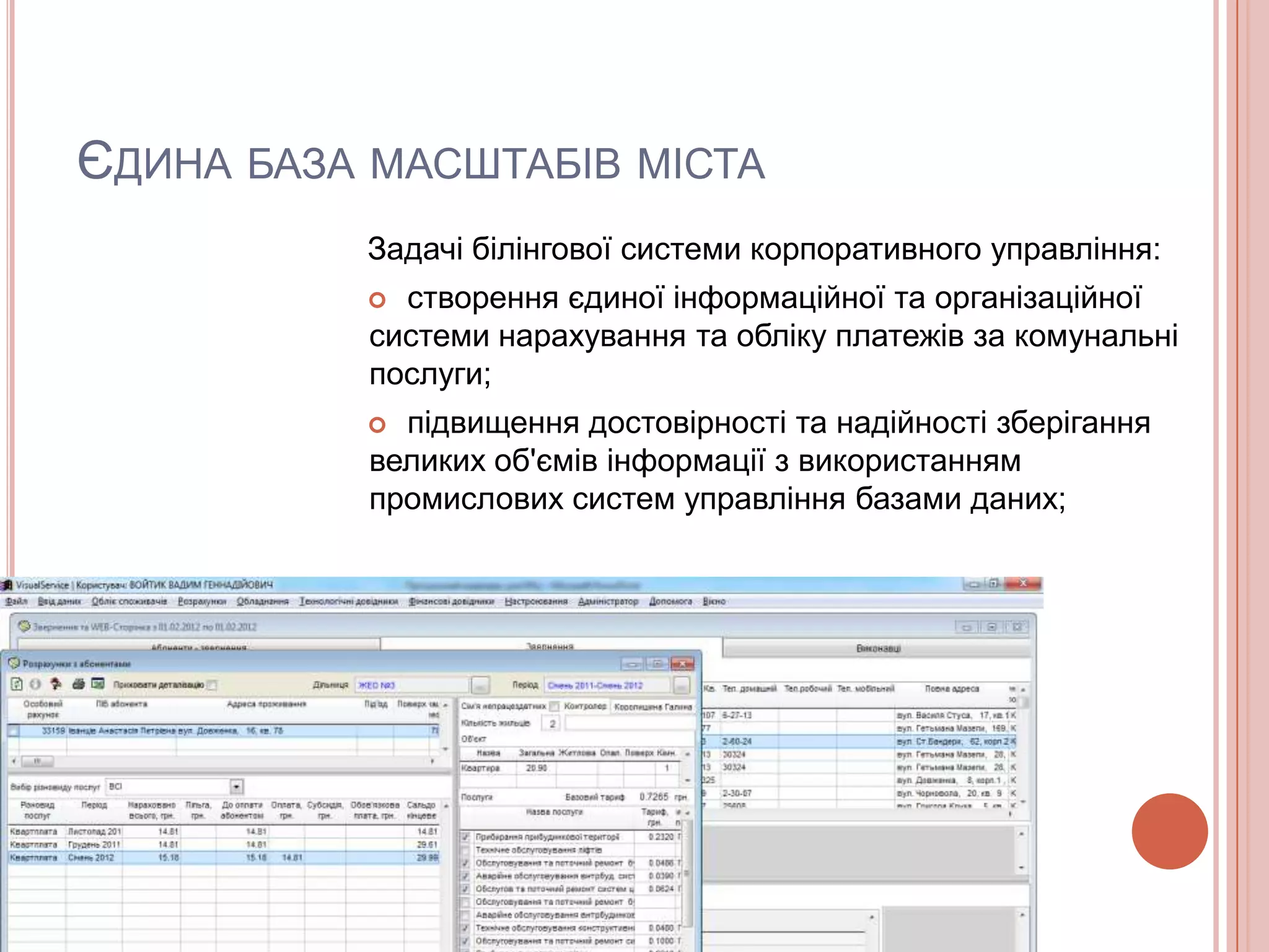 ЄДИНА БАЗА МАСШТАБІВ МІСТА
          Задачі білінгової системи корпоративного управління:
            створення єдиної інформаційної та організаційної
           системи нарахування та обліку платежів за комунальні
           послуги;
            підвищення достовірності та надійності зберігання
           великих об'ємів інформації з використанням
           промислових систем управління базами даних;
 
