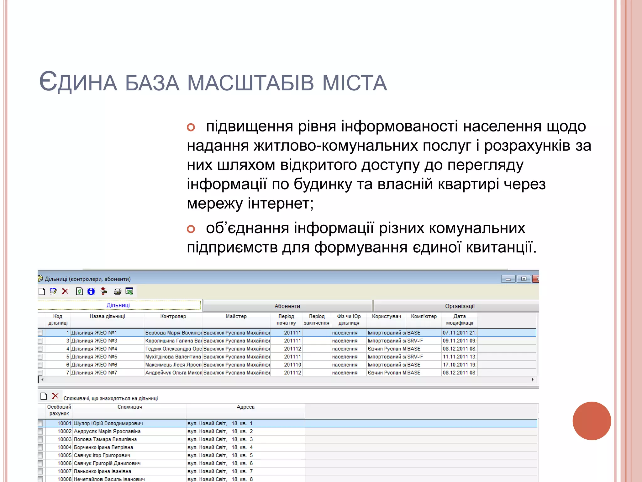 ЄДИНА БАЗА МАСШТАБІВ МІСТА
             підвищення рівня інформованості населення щодо
           надання житлово-комунальних послуг і розрахунків за
           них шляхом відкритого доступу до перегляду
           інформації по будинку та власній квартирі через
           мережу інтернет;
             об’єднання інформації різних комунальних
           підприємств для формування єдиної квитанції.
 