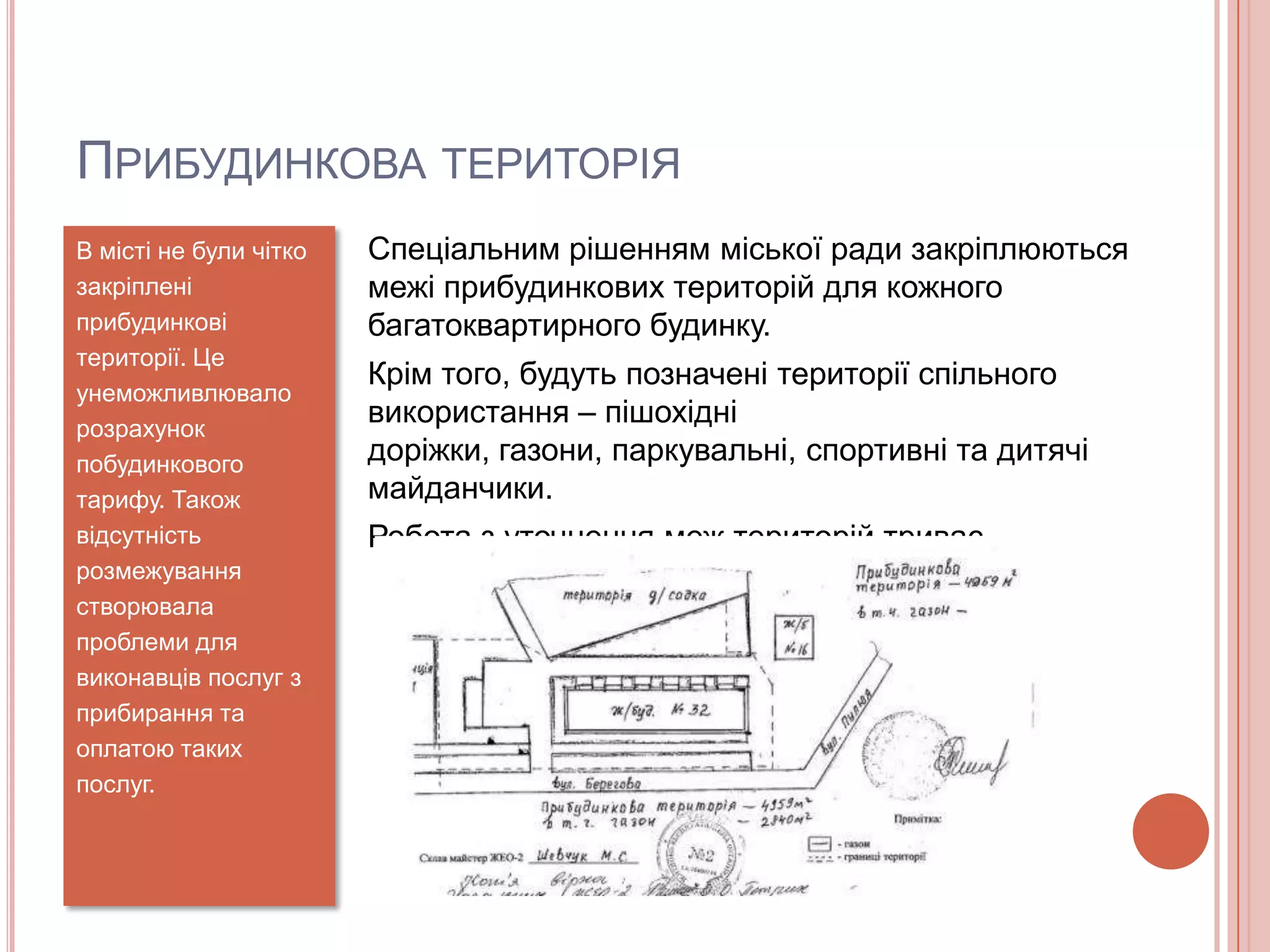 ПРИБУДИНКОВА ТЕРИТОРІЯ
В місті не були чітко   Спеціальним рішенням міської ради закріплюються
закріплені              межі прибудинкових територій для кожного
прибудинкові            багатоквартирного будинку.
території. Це
                        Крім того, будуть позначені території спільного
унеможливлювало
розрахунок
                        використання – пішохідні
побудинкового           доріжки, газони, паркувальні, спортивні та дитячі
тарифу. Також           майданчики.
відсутність             Робота з уточнення меж територій триває.
розмежування
створювала
проблеми для
виконавців послуг з
прибирання та
оплатою таких
послуг.
 