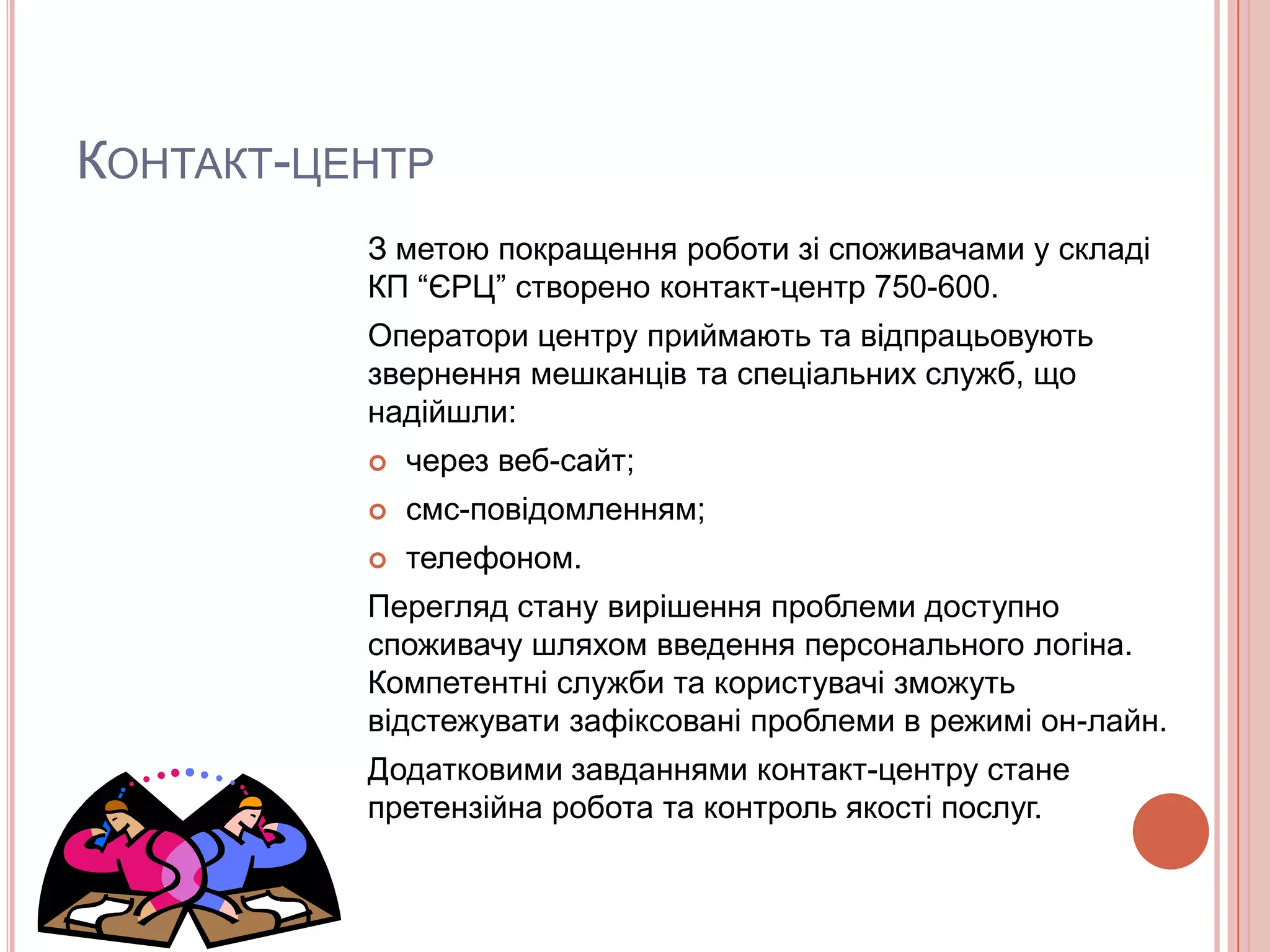 КОНТАКТ-ЦЕНТР
          З метою покращення роботи зі споживачами у складі
          КП “ЄРЦ” створено контакт-центр 750-600.
          Оператори центру приймають та відпрацьовують
          звернення мешканців та спеціальних служб, що
          надійшли:
             через веб-сайт;
             смс-повідомленням;
             телефоном.
          Перегляд стану вирішення проблеми доступно
          споживачу шляхом введення персонального логіна.
          Компетентні служби та користувачі зможуть
          відстежувати зафіксовані проблеми в режимі он-лайн.
          Додатковими завданнями контакт-центру стане
          претензійна робота та контроль якості послуг.
 