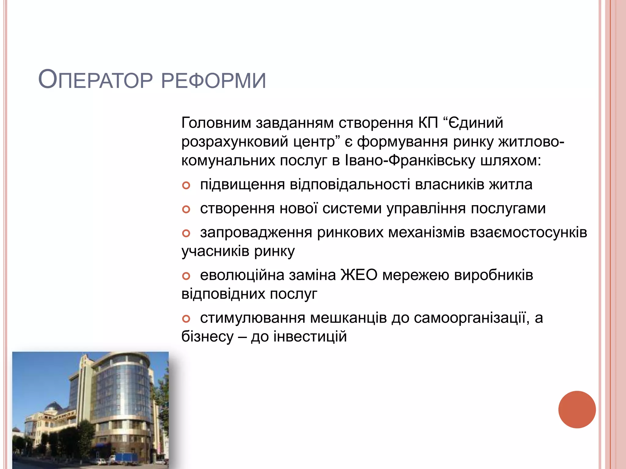 ОПЕРАТОР РЕФОРМИ
          Головним завданням створення КП “Єдиний
          розрахунковий центр” є формування ринку житлово-
          комунальних послуг в Івано-Франківську шляхом:
             підвищення відповідальності власників житла
             створення нової системи управління послугами
           запровадження ринкових механізмів взаємостосунків
          учасників ринку
            еволюційна заміна ЖЕО мережею виробників
          відповідних послуг
            стимулювання мешканців до самоорганізації, а
          бізнесу – до інвестицій
 