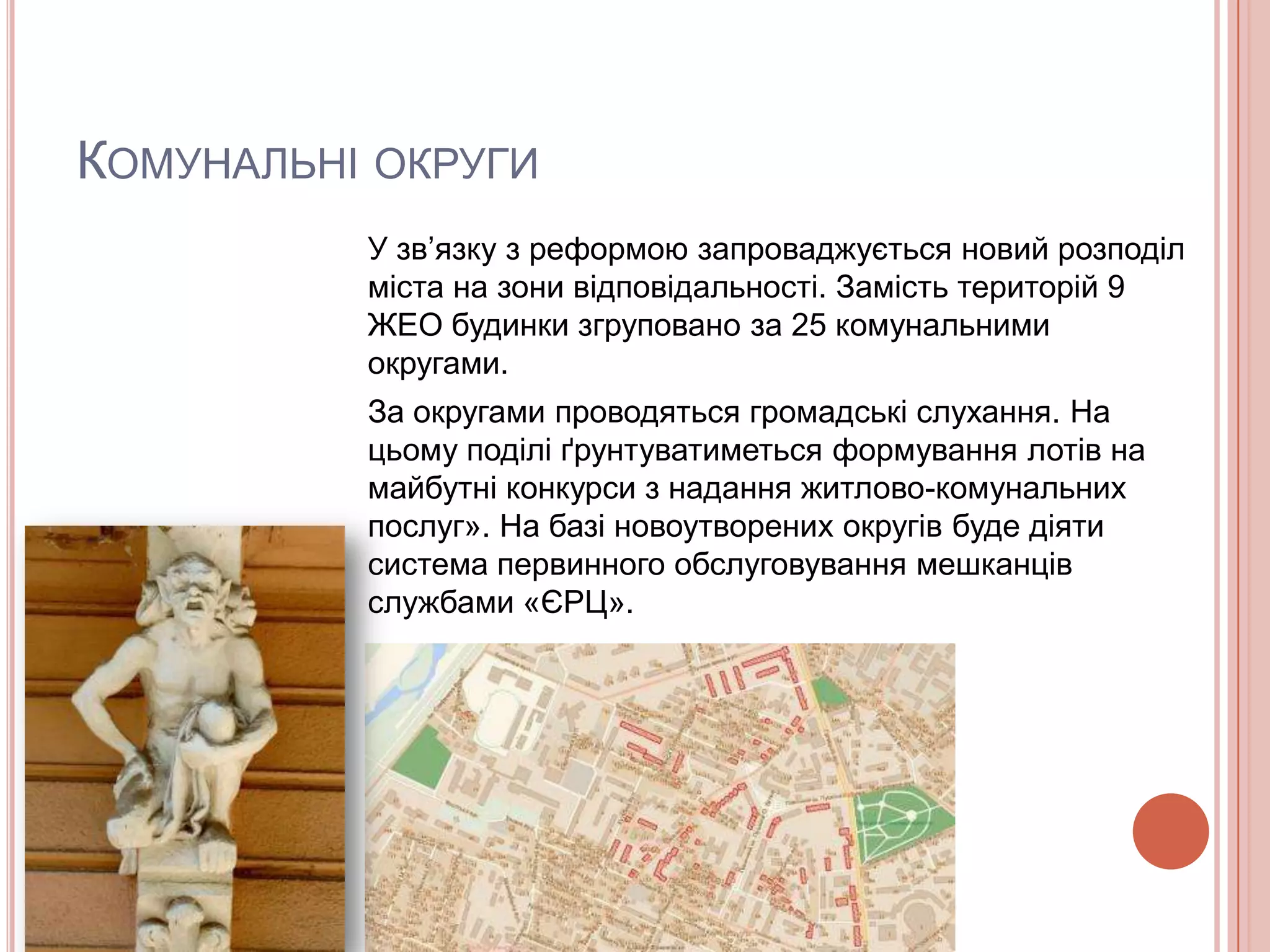КОМУНАЛЬНІ ОКРУГИ
          У зв’язку з реформою запроваджується новий розподіл
          міста на зони відповідальності. Замість територій 9
          ЖЕО будинки згруповано за 25 комунальними
          округами.
          За округами проводяться громадські слухання. На
          цьому поділі ґрунтуватиметься формування лотів на
          майбутні конкурси з надання житлово-комунальних
          послуг». На базі новоутворених округів буде діяти
          система первинного обслуговування мешканців
          службами «ЄРЦ».
 