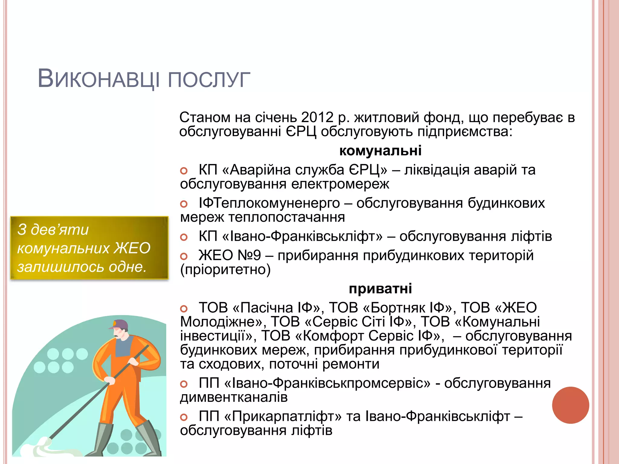 ВИКОНАВЦІ ПОСЛУГ
                   Станом на січень 2012 р. житловий фонд, що перебуває в
                   обслуговуванні ЄРЦ обслуговують підприємства:
                                          комунальні
                    КП «Аварійна служба ЄРЦ» – ліквідація аварій та
                   обслуговування електромереж
                    ІФТеплокомуненерго – обслуговування будинкових
                   мереж теплопостачання
З дев’яти           КП «Івано-Франківськліфт» – обслуговування ліфтів
комунальних ЖЕО     ЖЕО №9 – прибирання прибудинкових територій
залишилось одне.   (пріоритетно)
                                           приватні
                    ТОВ «Пасічна ІФ», ТОВ «Бортняк ІФ», ТОВ «ЖЕО
                   Молодіжне», ТОВ «Сервіс Сіті ІФ», ТОВ «Комунальні
                   інвестиції», ТОВ «Комфорт Сервіс ІФ», – обслуговування
                   будинкових мереж, прибирання прибудинкової території
                   та сходових, поточні ремонти
                    ПП «Івано-Франківськпромсервіс» - обслуговування
                   димвентканалів
                    ПП «Прикарпатліфт» та Івано-Франківськліфт –
                   обслуговування ліфтів
 