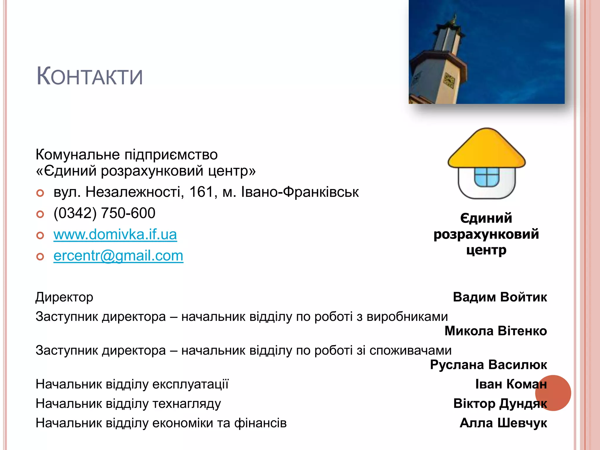 КОНТАКТИ


Комунальне підприємство
«Єдиний розрахунковий центр»
 вул. Незалежності, 161, м. Івано-Франківськ

 (0342) 750-600                                               Єдиний
 www.domivka.if.ua                                         розрахунковий
 ercentr@gmail.com
                                                                центр


Директор                                                         Вадим Войтик
Заступник директора – начальник відділу по роботі з виробниками
                                                               Микола Вітенко
Заступник директора – начальник відділу по роботі зі споживачами
                                                             Руслана Василюк
Начальник відділу експлуатації                                      Іван Коман
Начальник відділу технагляду                                     Віктор Дундяк
Начальник відділу економіки та фінансів                           Алла Шевчук
 