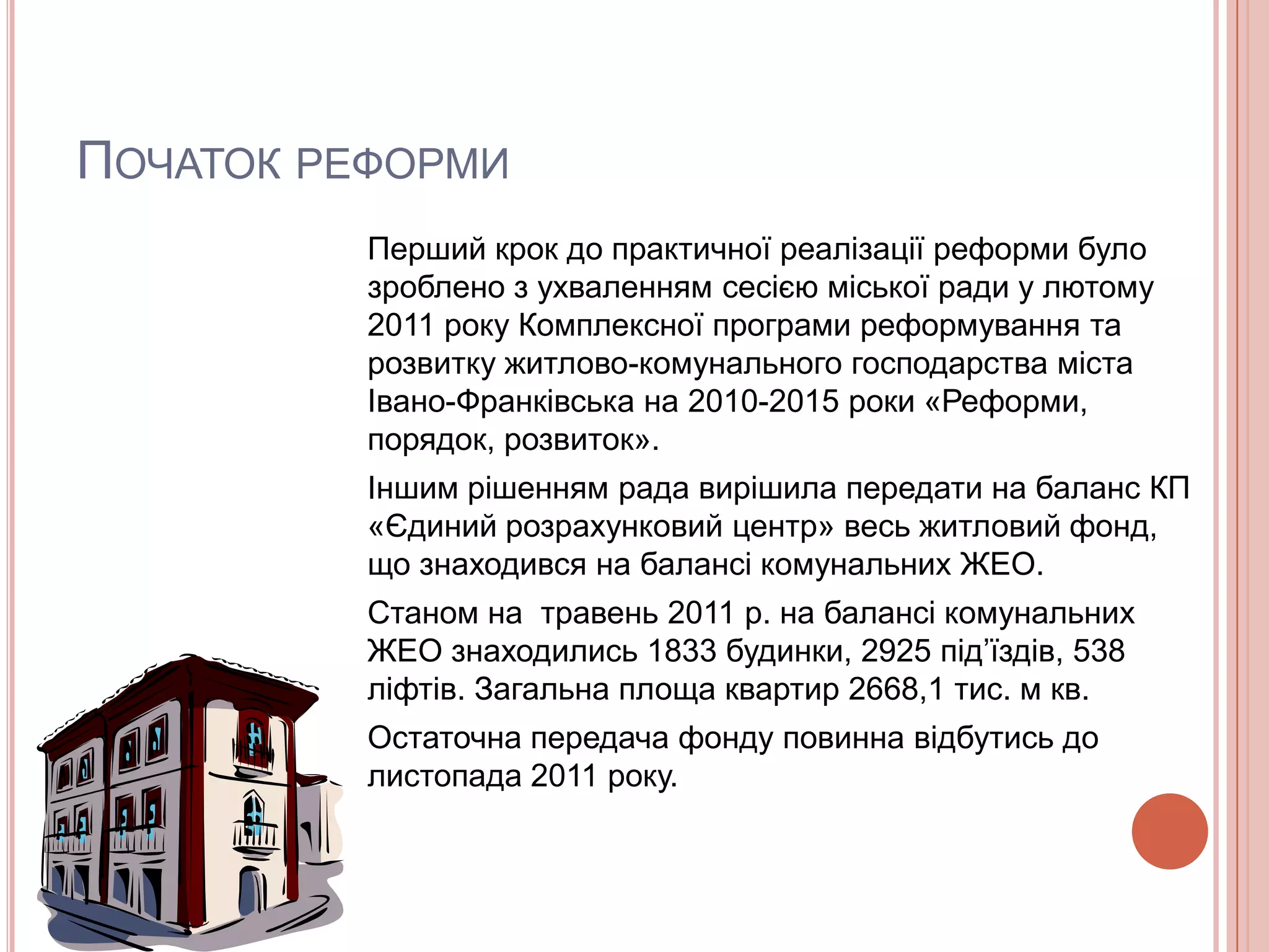 ПОЧАТОК РЕФОРМИ
          Перший крок до практичної реалізації реформи було
          зроблено з ухваленням сесією міської ради у лютому
          2011 року Комплексної програми реформування та
          розвитку житлово-комунального господарства міста
          Івано-Франківська на 2010-2015 роки «Реформи,
          порядок, розвиток».
          Іншим рішенням рада вирішила передати на баланс КП
          «Єдиний розрахунковий центр» весь житловий фонд,
          що знаходився на балансі комунальних ЖЕО.
          Станом на травень 2011 р. на балансі комунальних
          ЖЕО знаходились 1833 будинки, 2925 під’їздів, 538
          ліфтів. Загальна площа квартир 2668,1 тис. м кв.
          Остаточна передача фонду повинна відбутись до
          листопада 2011 року.
 