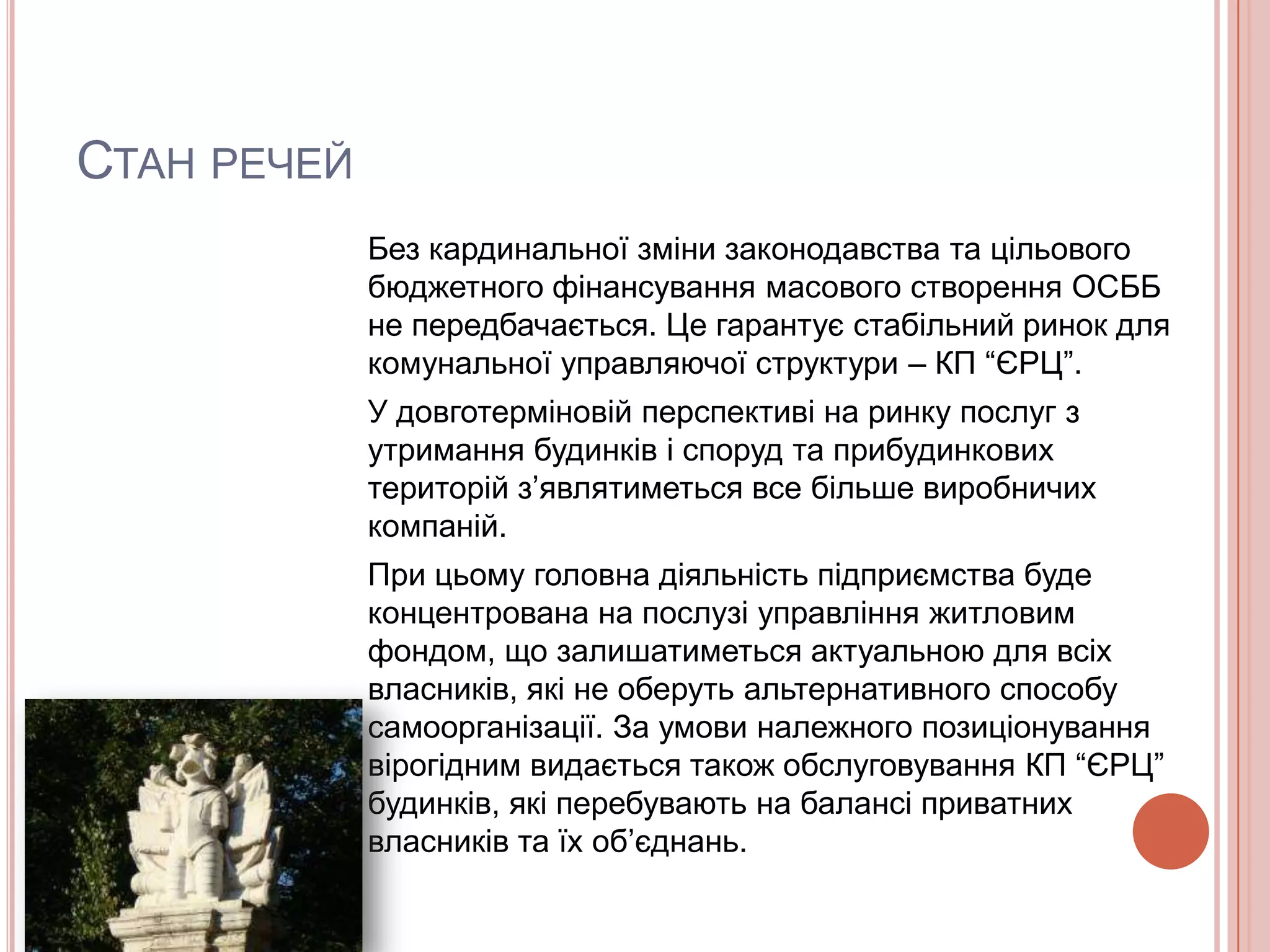 СТАН РЕЧЕЙ
             Без кардинальної зміни законодавства та цільового
             бюджетного фінансування масового створення ОСББ
             не передбачається. Це гарантує стабільний ринок для
             комунальної управляючої структури – КП “ЄРЦ”.
             У довготерміновій перспективі на ринку послуг з
             утримання будинків і споруд та прибудинкових
             територій з’являтиметься все більше виробничих
             компаній.
             При цьому головна діяльність підприємства буде
             концентрована на послузі управління житловим
             фондом, що залишатиметься актуальною для всіх
             власників, які не оберуть альтернативного способу
             самоорганізації. За умови належного позиціонування
             вірогідним видається також обслуговування КП “ЄРЦ”
             будинків, які перебувають на балансі приватних
             власників та їх об’єднань.
 