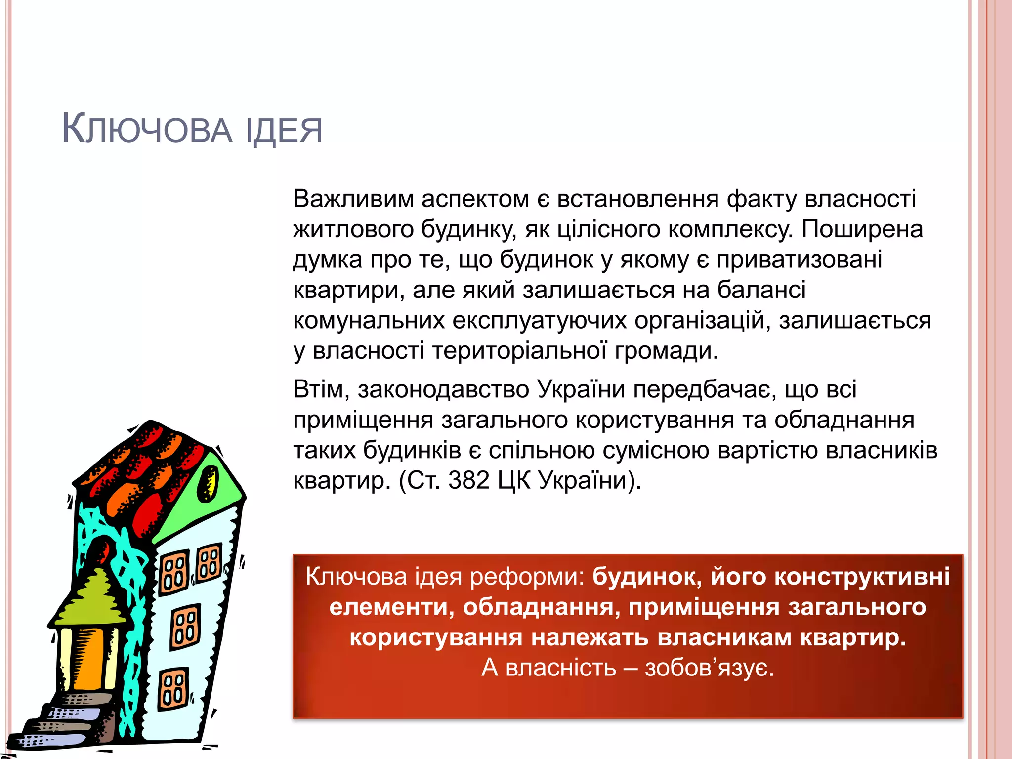 КЛЮЧОВА ІДЕЯ
          Важливим аспектом є встановлення факту власності
          житлового будинку, як цілісного комплексу. Поширена
          думка про те, що будинок у якому є приватизовані
          квартири, але який залишається на балансі
          комунальних експлуатуючих організацій, залишається
          у власності територіальної громади.
          Втім, законодавство України передбачає, що всі
          приміщення загального користування та обладнання
          таких будинків є спільною сумісною вартістю власників
          квартир. (Ст. 382 ЦК України).


           Ключова ідея реформи: будинок, його конструктивні
             елементи, обладнання, приміщення загального
              користування належать власникам квартир.
                         А власність – зобов’язує.
 