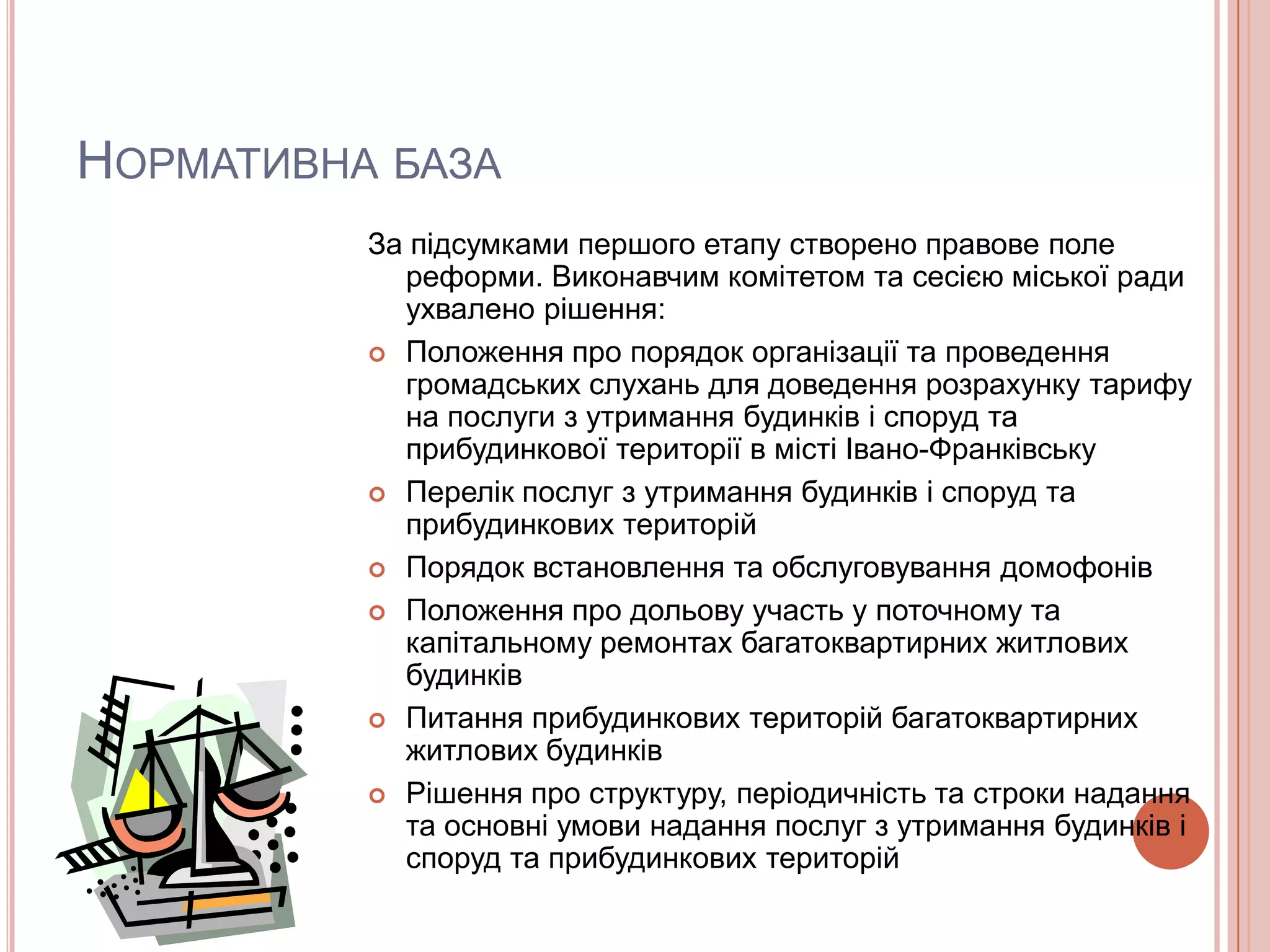 НОРМАТИВНА БАЗА
          За підсумками першого етапу створено правове поле
            реформи. Виконавчим комітетом та сесією міської ради
            ухвалено рішення:
           Положення про порядок організації та проведення
            громадських слухань для доведення розрахунку тарифу
            на послуги з утримання будинків і споруд та
            прибудинкової території в місті Івано-Франківську
           Перелік послуг з утримання будинків і споруд та
            прибудинкових територій
           Порядок встановлення та обслуговування домофонів

           Положення про дольову участь у поточному та
            капітальному ремонтах багатоквартирних житлових
            будинків
           Питання прибудинкових територій багатоквартирних
            житлових будинків
           Рішення про структуру, періодичність та строки надання
            та основні умови надання послуг з утримання будинків і
            споруд та прибудинкових територій
 