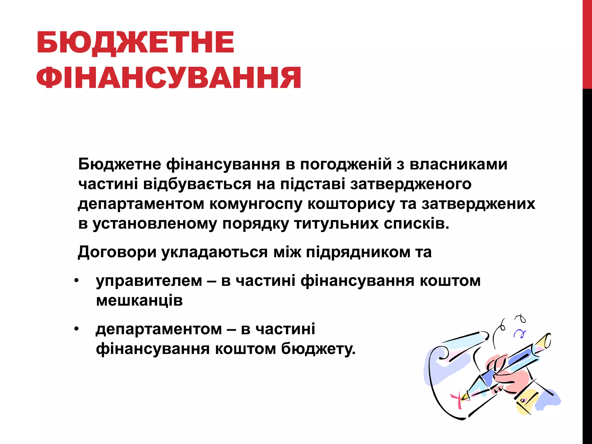 БЮДЖЕТНЕ
ФІНАНСУВАННЯ

 Бюджетне фінансування в погодженій з власниками
 частині відбувається на підставі затвердженого
 департаментом комунгоспу кошторису та затверджених
 в установленому порядку титульних списків.
 Договори укладаються між підрядником та
 • управителем – в частині фінансування коштом
   мешканців
 • департаментом – в частині
   фінансування коштом бюджету.
 