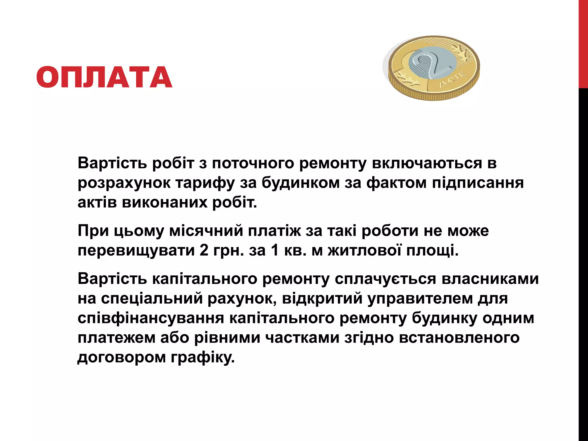ОПЛАТА

 Вартість робіт з поточного ремонту включаються в
 розрахунок тарифу за будинком за фактом підписання
 актів виконаних робіт.
 При цьому місячний платіж за такі роботи не може
 перевищувати 2 грн. за 1 кв. м житлової площі.
 Вартість капітального ремонту сплачується власниками
 на спеціальний рахунок, відкритий управителем для
 співфінансування капітального ремонту будинку одним
 платежем або рівними частками згідно встановленого
 договором графіку.
 