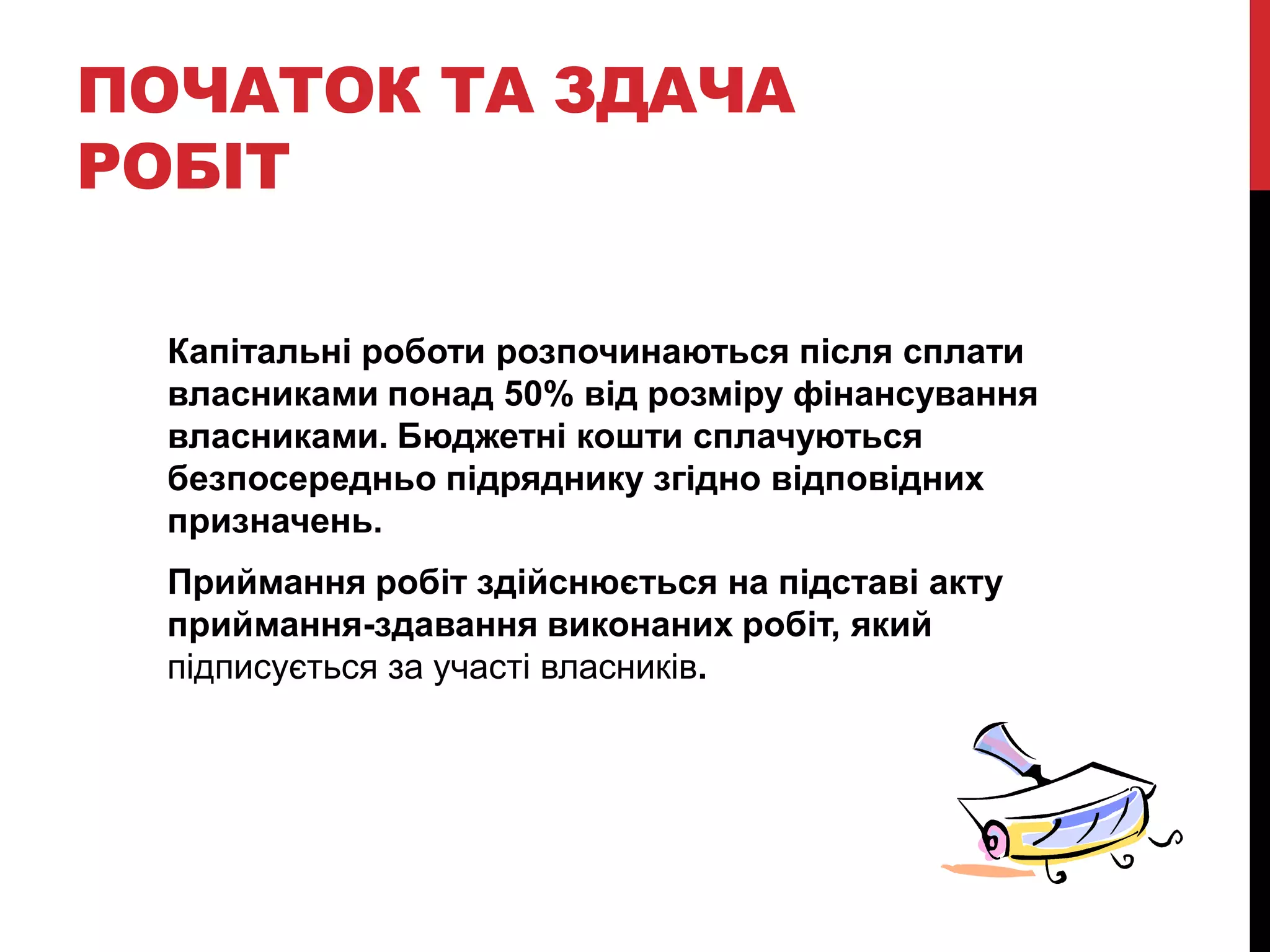 ПОЧАТОК ТА ЗДАЧА
РОБІТ

  Капітальні роботи розпочинаються після сплати
  власниками понад 50% від розміру фінансування
  власниками. Бюджетні кошти сплачуються
  безпосередньо підряднику згідно відповідних
  призначень.
  Приймання робіт здійснюється на підставі акту
  приймання-здавання виконаних робіт, який
  підписується за участі власників.
 