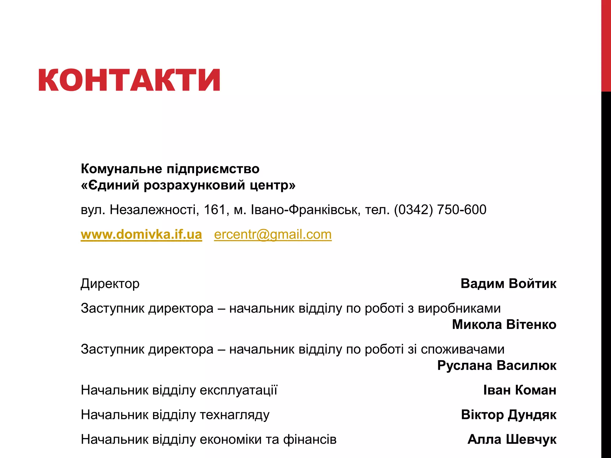 КОНТАКТИ

 Комунальне підприємство
 «Єдиний розрахунковий центр»
 вул. Незалежності, 161, м. Івано-Франківськ, тел. (0342) 750-600
 www.domivka.if.ua ercentr@gmail.com


 Директор                                                   Вадим Войтик
 Заступник директора – начальник відділу по роботі з виробниками
                                                          Микола Вітенко
 Заступник директора – начальник відділу по роботі зі споживачами
                                                        Руслана Василюк
 Начальник відділу експлуатації                                 Іван Коман
 Начальник відділу технагляду                               Віктор Дундяк
 Начальник відділу економіки та фінансів                     Алла Шевчук
 