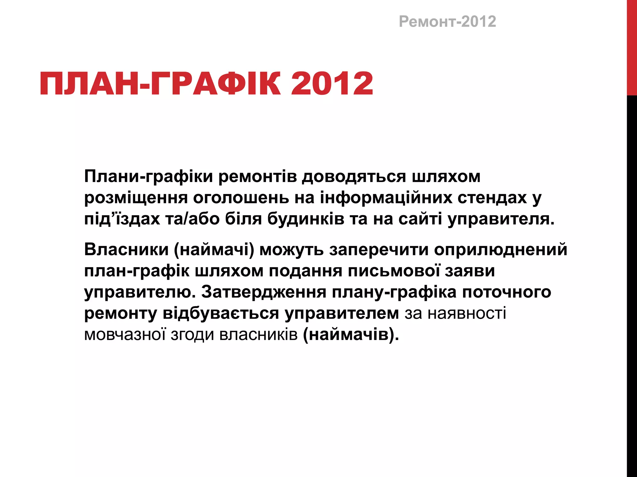 Ремонт-2012



ПЛАН-ГРАФІК 2012

  Плани-графіки ремонтів доводяться шляхом
  розміщення оголошень на інформаційних стендах у
  під’їздах та/або біля будинків та на сайті управителя.
  Власники (наймачі) можуть заперечити оприлюднений
  план-графік шляхом подання письмової заяви
  управителю. Затвердження плану-графіка поточного
  ремонту відбувається управителем за наявності
  мовчазної згоди власників (наймачів).
 