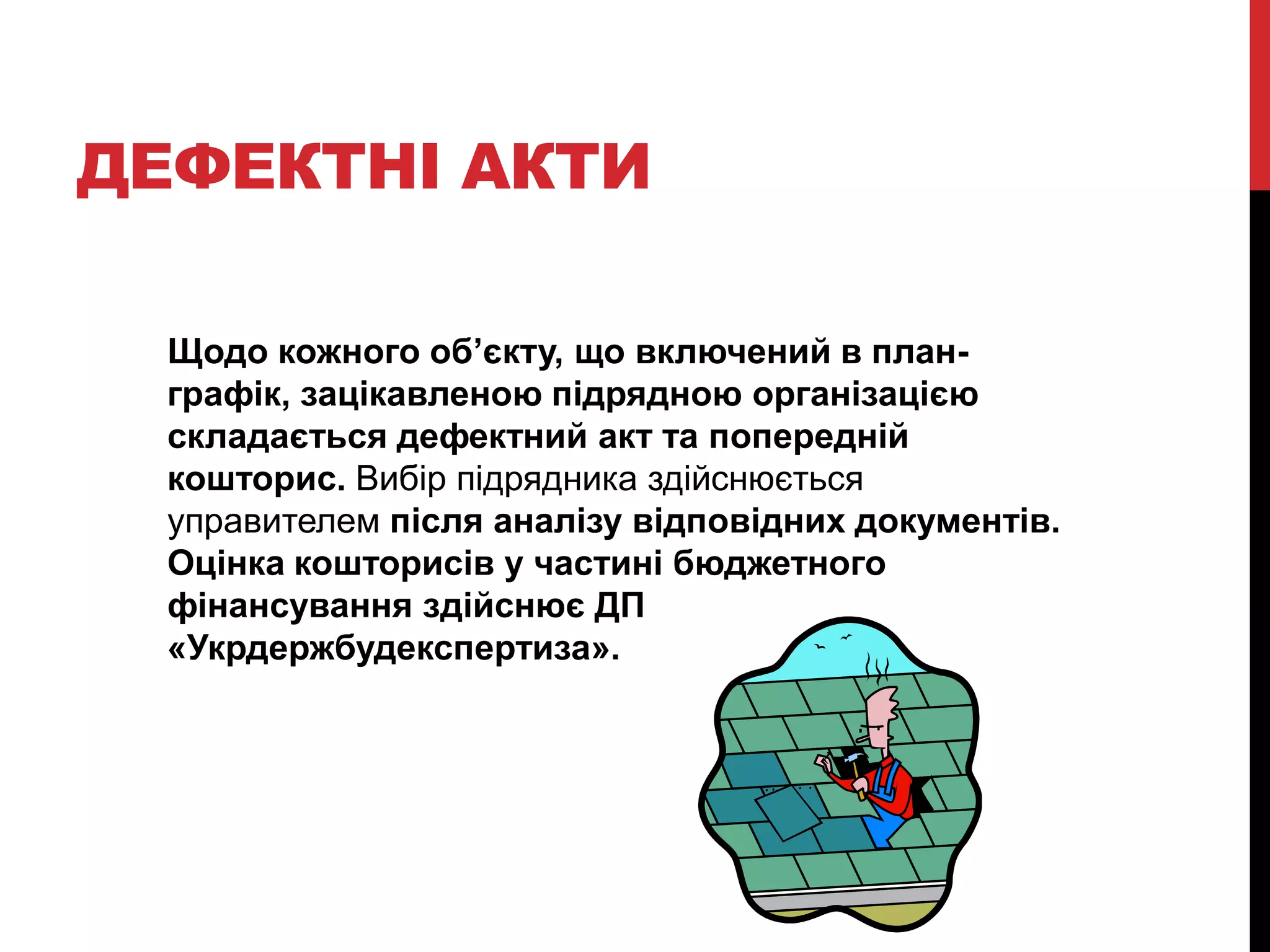 ДЕФЕКТНІ АКТИ

  Щодо кожного об’єкту, що включений в план-
  графік, зацікавленою підрядною організацією
  складається дефектний акт та попередній
  кошторис. Вибір підрядника здійснюється
  управителем після аналізу відповідних документів.
  Оцінка кошторисів у частині бюджетного
  фінансування здійснює ДП
  «Укрдержбудекспертиза».
 