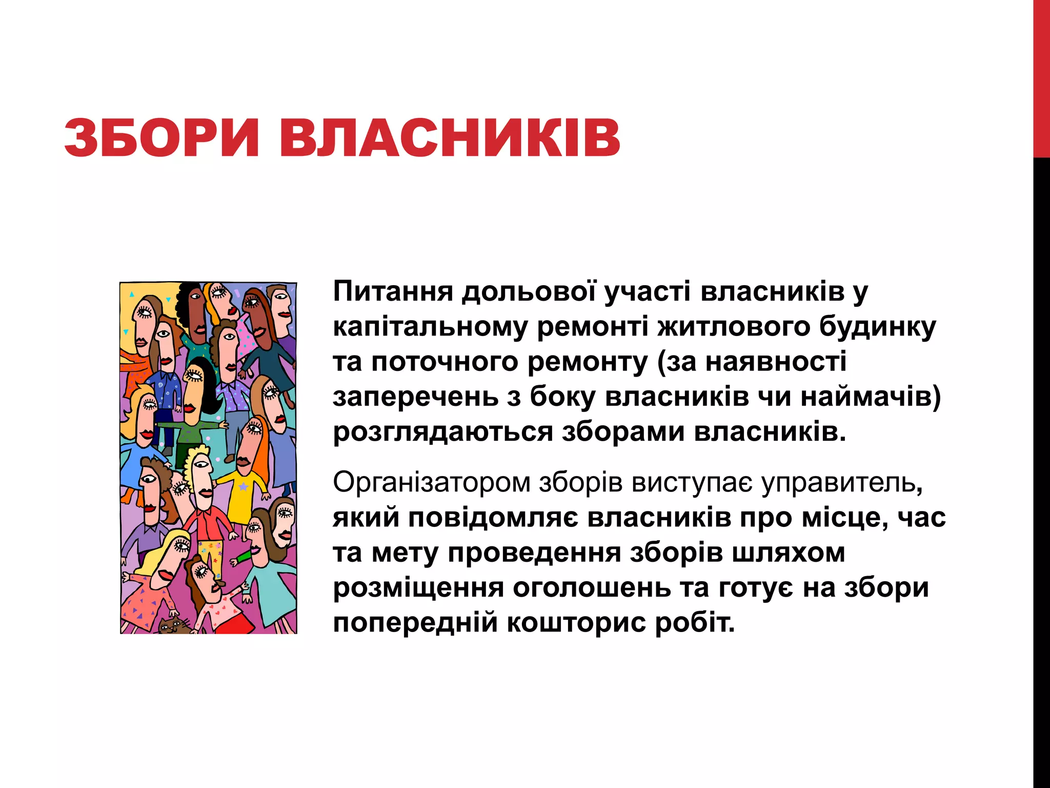 ЗБОРИ ВЛАСНИКІВ

       Питання дольової участі власників у
       капітальному ремонті житлового будинку
       та поточного ремонту (за наявності
       заперечень з боку власників чи наймачів)
       розглядаються зборами власників.
       Організатором зборів виступає управитель,
       який повідомляє власників про місце, час
       та мету проведення зборів шляхом
       розміщення оголошень та готує на збори
       попередній кошторис робіт.
 