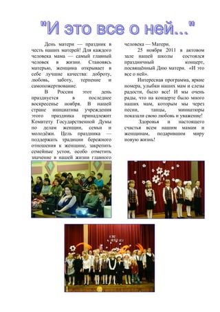 День матери — праздник в      человека — Матери.
честь наших матерей! Для каждого          25 ноября 2011 в актовом
человека мама — самый главный       зале нашей школы        состоялся
человек в жизни. Становясь          праздничный              концерт,
матерью, женщина открывает в        посвящѐнный Дню матери. «И это
себе лучшие качества: доброту,      все о ней».
любовь,    заботу,  терпение    и         Интересная программа, яркие
самопожертвование.                  номера, улыбки наших мам и слезы
      В    России    этот    день   радости, было все! И мы очень
празднуется       в     последнее   рады, что на концерте было много
воскресенье ноября. В нашей         наших мам, которым мы через
стране инициатива учреждения        песни,      танцы,    миниатюры
этого   праздника    принадлежит    показали свою любовь и уважение!
Комитету Государственной Думы              Здоровья    и  настоящего
по делам женщин, семьи и            счастья всем нашим мамам и
молодѐжи. Цель праздника —          женщинам, подарившим миру
поддержать традиции бережного       новую жизнь!
отношения к женщине, закрепить
семейные устои, особо отметить
значение в нашей жизни главного
 