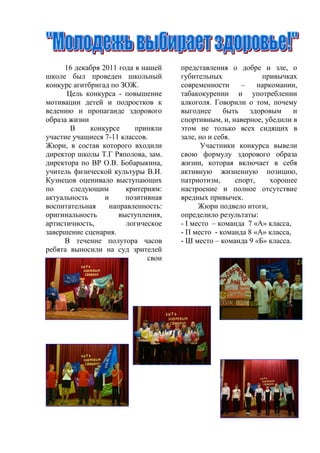 16 декабря 2011 года в нашей    представления о добре и зле, о
школе был проведен школьный          губительных              привычках
конкурс агитбригад по ЗОЖ.           современности      –    наркомании,
      Цель конкурса - повышение      табакокурении и употреблении
мотивации детей и подростков к       алкоголя. Говорили о том, почему
ведению и пропаганде здорового       выгоднее      быть   здоровым     и
образа жизни                         спортивным, и, наверное, убедили в
       В     конкурсе     приняли    этом не только всех сидящих в
участие учащиеся 7-11 классов.       зале, но и себя.
Жюри, в состав которого входили             Участники конкурса вывели
директор школы Т.Г Ряполова, зам.    свою формулу здорового образа
директора по ВР О.В. Бобарыкина,     жизни, которая включает в себя
учитель физической культуры В.И.     активную жизненную позицию,
Кузнецов оценивало выступающих       патриотизм,      спорт,     хорошее
по     следующим       критериям:    настроение и полное отсутствие
актуальность     и     позитивная    вредных привычек.
воспитательная    направленность:          Жюри подвело итоги,
оригинальность       выступления,    определило результаты:
артистичность,         логическое    - I место – команда 7 «А» класса,
завершение сценария.                 - П место - команда 8 «А» класса,
     В течение полутора часов        - Ш место – команда 9 «Б» класса.
ребята выносили на суд зрителей
                              свои
 