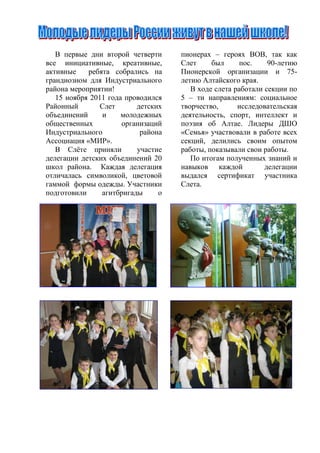 В первые дни второй четверти     пионерах – героях ВОВ, так как
все инициативные, креативные,       Слет     был      пос.    90-летию
активные    ребята собрались на     Пионерской организации и 75-
грандиозном для Индустриального     летию Алтайского края.
района мероприятии!                    В ходе слета работали секции по
   15 ноября 2011 года проводился   5 – ти направлениям: социальное
Районный        Слет      детских   творчество,      исследовательская
объединений     и     молодежных    деятельность, спорт, интеллект и
общественных          организаций   поэзия об Алтае. Лидеры ДШО
Индустриального            района   «Семья» участвовали в работе всех
Ассоциация «МИР».                   секций, делились своим опытом
   В Слѐте приняли        участие   работы, показывали свои работы.
делегации детских объединений 20       По итогам полученных знаний и
школ района. Каждая делегация       навыков каждой           делегации
отличалась символикой, цветовой     выдался сертификат участника
гаммой формы одежды. Участники      Слета.
подготовили     агитбригады     о
 