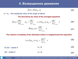 4. Возмущенное движения
                                      E ( z )  W  m , z                                               (45)
   m - the amplitude value of the angle of attack
                    The derivatives by virtue of the averaged equations

                   W                    W                                          W
           E ( z)                m 
                                                         z  F ( m , z )   m 
                                                                                                   z
                                                                                                         (46)
                         m            z     m                                 z     m


                                                    W
                                       W (* , z )                       z
                                                                                                         (47)
                                                      z           *


   The criterion of stability of the disturbed motion in neighborhood the separatrix
                                                                       m
                                                            W                                            (48)
                                     F ( m , z )   m 
                                                                           z
                                                                             
                                                             z        *



A1,A2 – stable if                                         0                                             (49)

 A0 – stable if                                           0                                             (50)
                                                                                                                 25
 