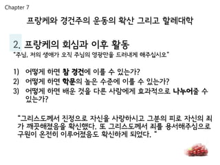 Chapter 7

        프랑케와 경건주의 운동의 확산 그리고 할레대학

   2. 프랑케의 회심과 이후 활동
   “주님, 저의 생애가 오직 주님의 영광만을 드러내게 해주십시오”

   1) 어떻게 하면 참 경건에 이를 수 있는가?
   2) 어떻게 하면 학문의 높은 수준에 이를 수 있는가?
   3) 어떻게 하면 배운 것을 다른 사람에게 효과적으로 나누어줄 수
      있는가?

    “그리스도께서 진정으로 자신을 사랑하시고 그분의 피로 자신의 죄
    가 깨끗해졌음을 확신했다. 또 그리스도께서 죄를 용서해주심으로
    구원이 온전히 이루어졌음도 확신하게 되었다. “
 