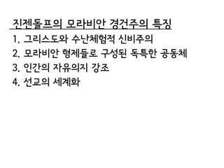 진젠돌프의 모라비안 경건주의 특징
1.   그리스도와 수난체험적 신비주의
2.   모라비안 형제들로 구성된 독특한 공동체
3.   인간의 자유의지 강조
4.   선교의 세계화
 