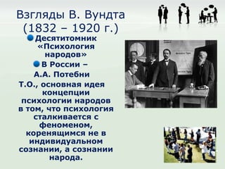 Взгляды В. Вундта
 (1832 – 1920 г.)
    Десятитомник
     «Психология
       народов»
      В России –
    А.А. Потебни
Т.О., основная идея
      концепции
 психологии народов
в том, что психология
    сталкивается с
     феноменом,
  коренящимся не в
   индивидуальном
сознании, а сознании
        народа.
 
