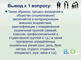 Вывод к 1 вопросу:
Таким образом, процесс вхождения в
       общество (социализация)
   заключается в интериоризации
        внешних воздействий,
   идентификации с определенной
     социальной группой (семьей,
    классом, профессиональной и
 студенческой группой и т.д.) а также
      присвоении определенных
 социальных ролей (сын, дочь, брат,
      сестра, студент, студентка,
     специалист, муж, жена и т.д).
 