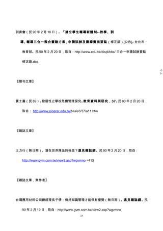 訓委會（民 90 年 2 月 16 日）。「建立學生輔導新體制--教學、訓


 導、輔導三合一整合實驗方案」申請試辦及觀摩實施要點（修正版）[公告]。台北市：


  教育部。民 90 年 2 月 20 日，取自：http://www.edu.tw/displ/bbs/ 三合一申請試辦要點


  修正版.doc

                                                                  -3
                                                                  5-

【期刊文章】




黃士嘉（民 89）。發展性之學校危機管理探究。教育資料與研究，37。 90 年 2 月 20 日，
                                  民


  取自： http://www.nioerar.edu.tw/basis3/37/a11.htm




【雜誌文章】




王力行（無日期）。落在世界隊伍的後面？遠見雜誌網。民 90 年 2 月 20 日，取自：


  http://www.gvm.com.tw/view3.asp?wgvmno =413




【雜誌文章，無作者】




台灣應用材料公司總經理吳子倩：做好知識管理才能保有優勢（無日期）。遠見雜誌網。民


  90 年 2 月 19 日，取自：http://www.gvm.com.tw/view2.asp?wgvmno
                                      35
 