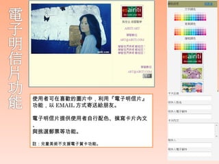 使用者可在喜歡的圖片中，利用『電子明信片』
功能，以 EMAIL 方式寄送給朋友。

電子明信片提供使用者自行配色、撰寫卡片內文
、
與挑選郵票等功能。

註：兒童美術不支援電子賀卡功能。
 