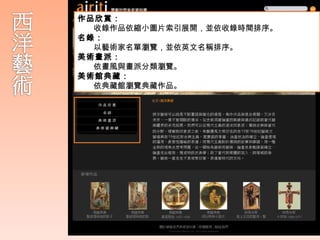 作品欣賞：
  收錄作品依縮小圖片索引展開，並依收錄時間排序。
 西方藝術可以說是不斷重組與變化的過程
名錄：
  ，每件作品與過去相關，又涉及未來，一
  以藝術家名單瀏覽，並依英文名稱排序。
美術畫派：
  個不曾間斷的傳承。
  依畫風與畫派分類瀏覽。
美術館典藏：
  依典藏館瀏覽典藏作品。
    從史前洞窟繪畫的裝飾與儀式紀錄到當代
    藝術疆界的多元拓展。藝術一直生生不息
    地繁衍著，表達著時代的方向。
 