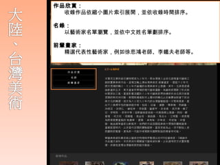 作品欣賞：
  收錄作品依縮小圖片索引展開，並依收錄時間排序。
  大陸與台灣美術：
名錄：
  華藝收錄兩岸三地藝術家創作作品，內容包括
  以藝術家名單瀏覽，並依中文姓名筆劃排序。
   平面創作、立體雕塑、裝置藝術等等。
前輩畫家：
  精選代表性藝術家，例如徐悲鴻老師、李鐵夫老師等。
    華人藝術家在 80 年代後，充分吸收融合西方藝
     術精神與思想，比早期的鄉土情懷表現出前衛
     、熱情之創作內容。逐步為 80 至 9 ０年代的華
     人藝 壇創造一片繁榮景象，
 