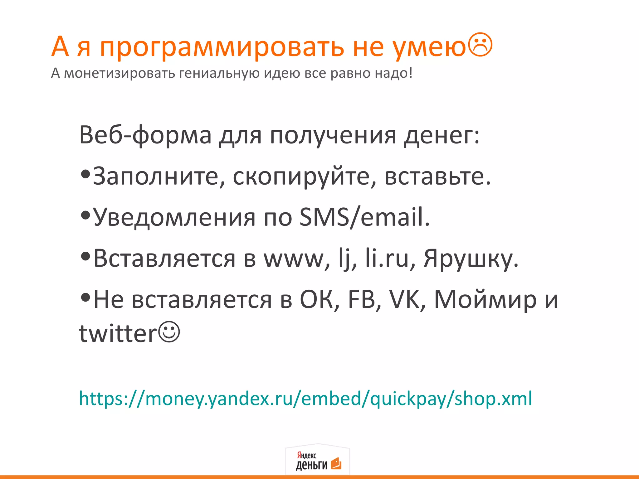 А я программировать не умею
А монетизировать гениальную идею все равно надо!



   Веб-форма для получения денег:
   •Заполните, скопируйте, вставьте.
   •Уведомления по SMS/email.
   •Вставляется в www, lj, li.ru, Ярушку.
   •Не вставляется в ОК, FB, VK, Моймир и
   twitter

   https://money.yandex.ru/embed/quickpay/shop.xml
 