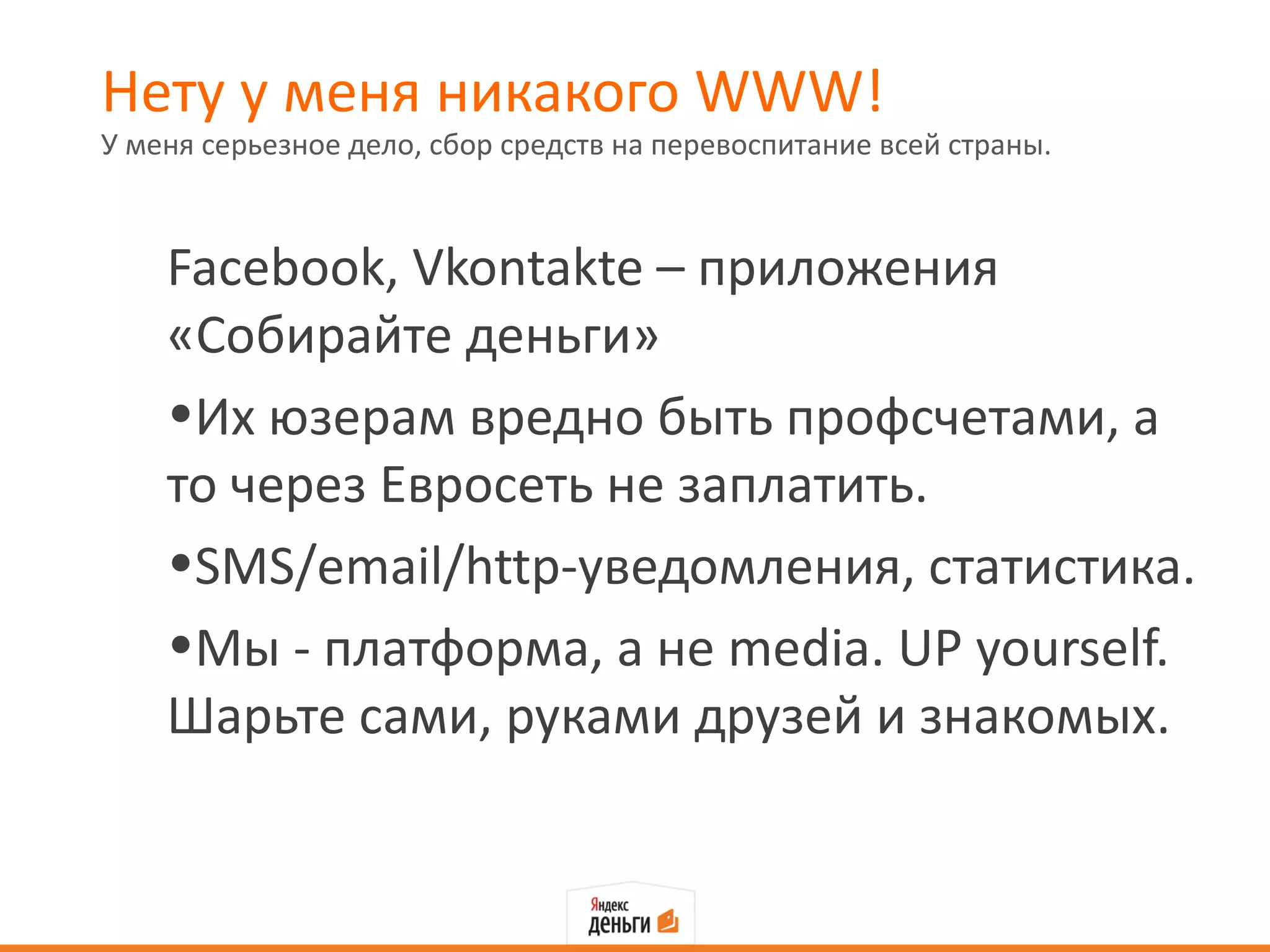 Нету у меня никакого WWW!
У меня серьезное дело, сбор средств на перевоспитание всей страны.



    Facebook, Vkontakte – приложения
    «Собирайте деньги»
    •Их юзерам вредно быть профсчетами, а
    то через Евросеть не заплатить.
    •SMS/email/http-уведомления, статистика.
    •Мы - платформа, а не media. UP yourself.
    Шарьте сами, руками друзей и знакомых.
 