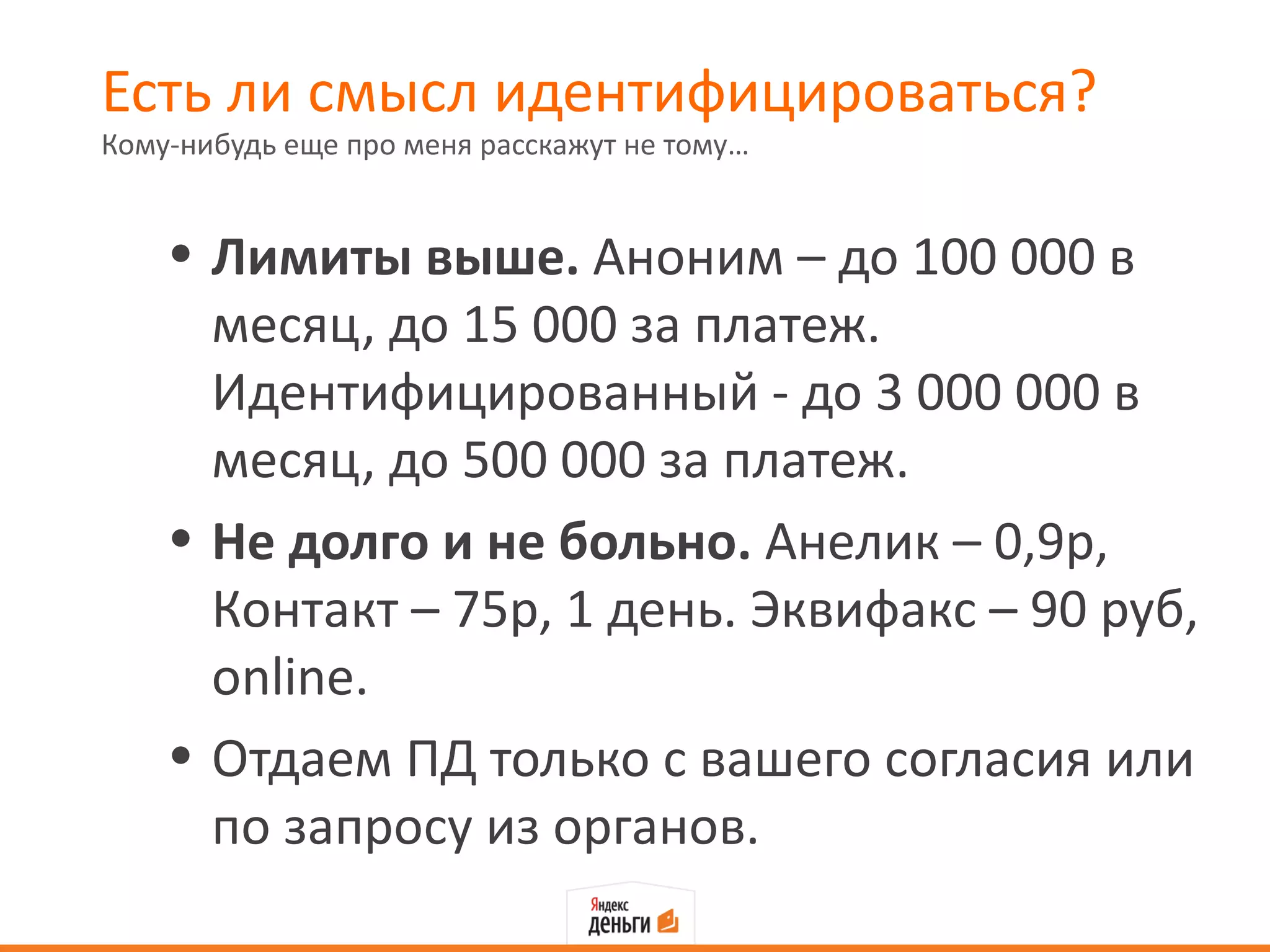 Есть ли смысл идентифицироваться?
Кому-нибудь еще про меня расскажут не тому…


    • Лимиты выше. Аноним – до 100 000 в
      месяц, до 15 000 за платеж.
      Идентифицированный - до 3 000 000 в
      месяц, до 500 000 за платеж.
    • Не долго и не больно. Анелик – 0,9р,
      Контакт – 75р, 1 день. Эквифакс – 90 руб,
      online.
    • Отдаем ПД только с вашего согласия или
      по запросу из органов.
 