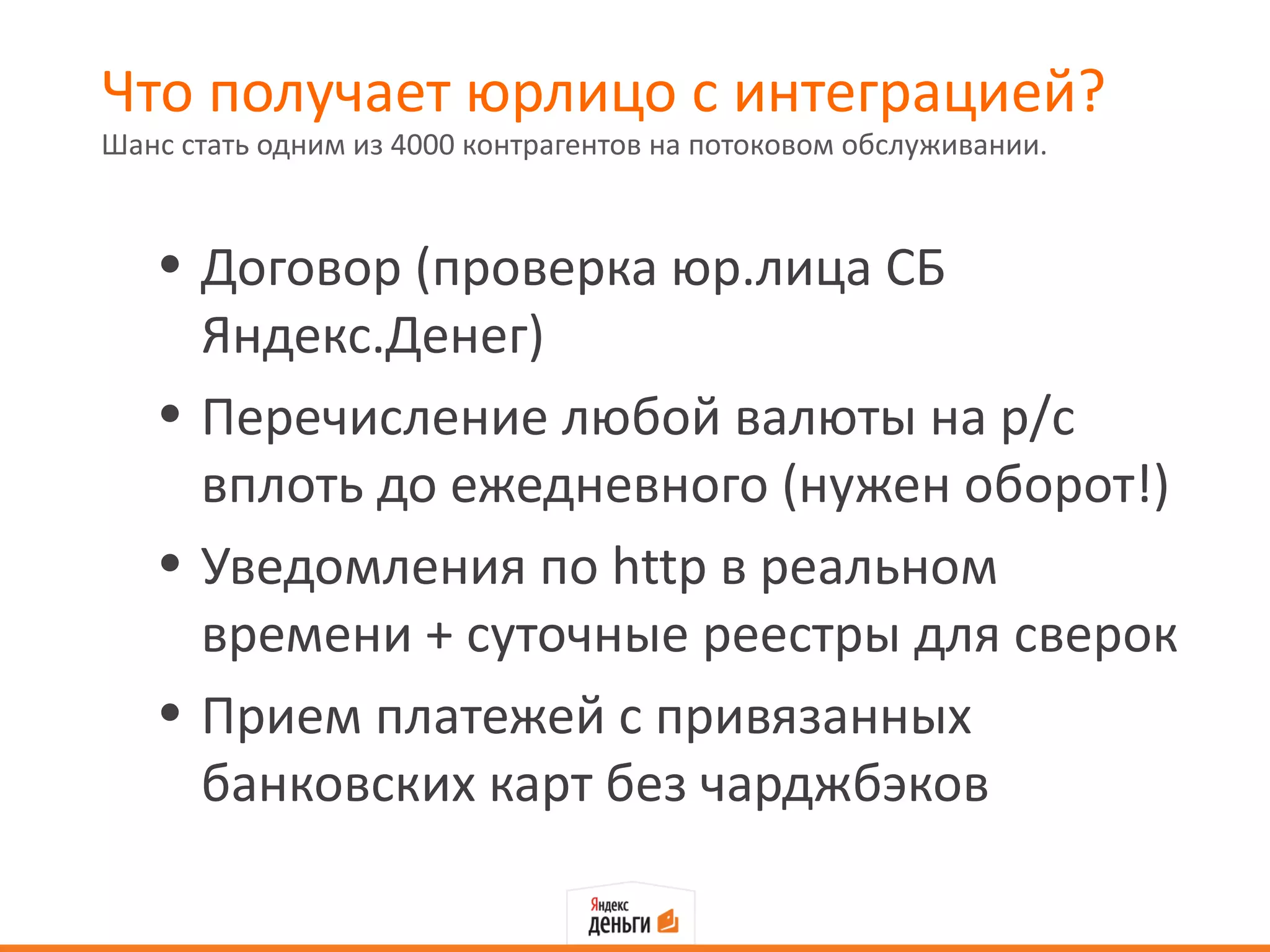 Что получает юрлицо с интеграцией?
Шанс стать одним из 4000 контрагентов на потоковом обслуживании.



   • Договор (проверка юр.лица СБ
     Яндекс.Денег)
   • Перечисление любой валюты на р/с
     вплоть до ежедневного (нужен оборот!)
   • Уведомления по http в реальном
     времени + суточные реестры для сверок
   • Прием платежей с привязанных
     банковских карт без чарджбэков
 