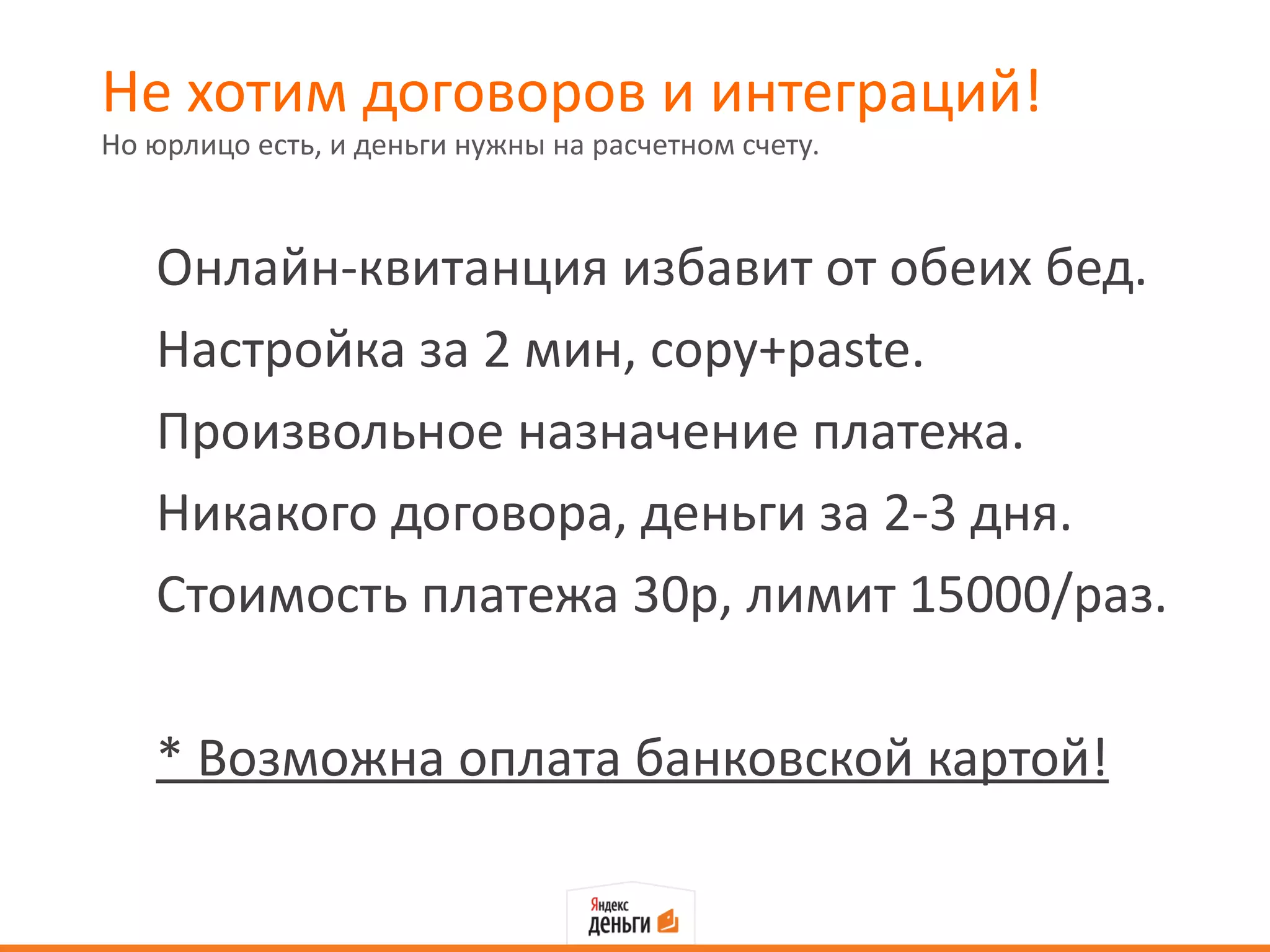 Не хотим договоров и интеграций!
Но юрлицо есть, и деньги нужны на расчетном счету.



   Онлайн-квитанция избавит от обеих бед.
   Настройка за 2 мин, copy+paste.
   Произвольное назначение платежа.
   Никакого договора, деньги за 2-3 дня.
   Стоимость платежа 30р, лимит 15000/раз.

   * Возможна оплата банковской картой!
 