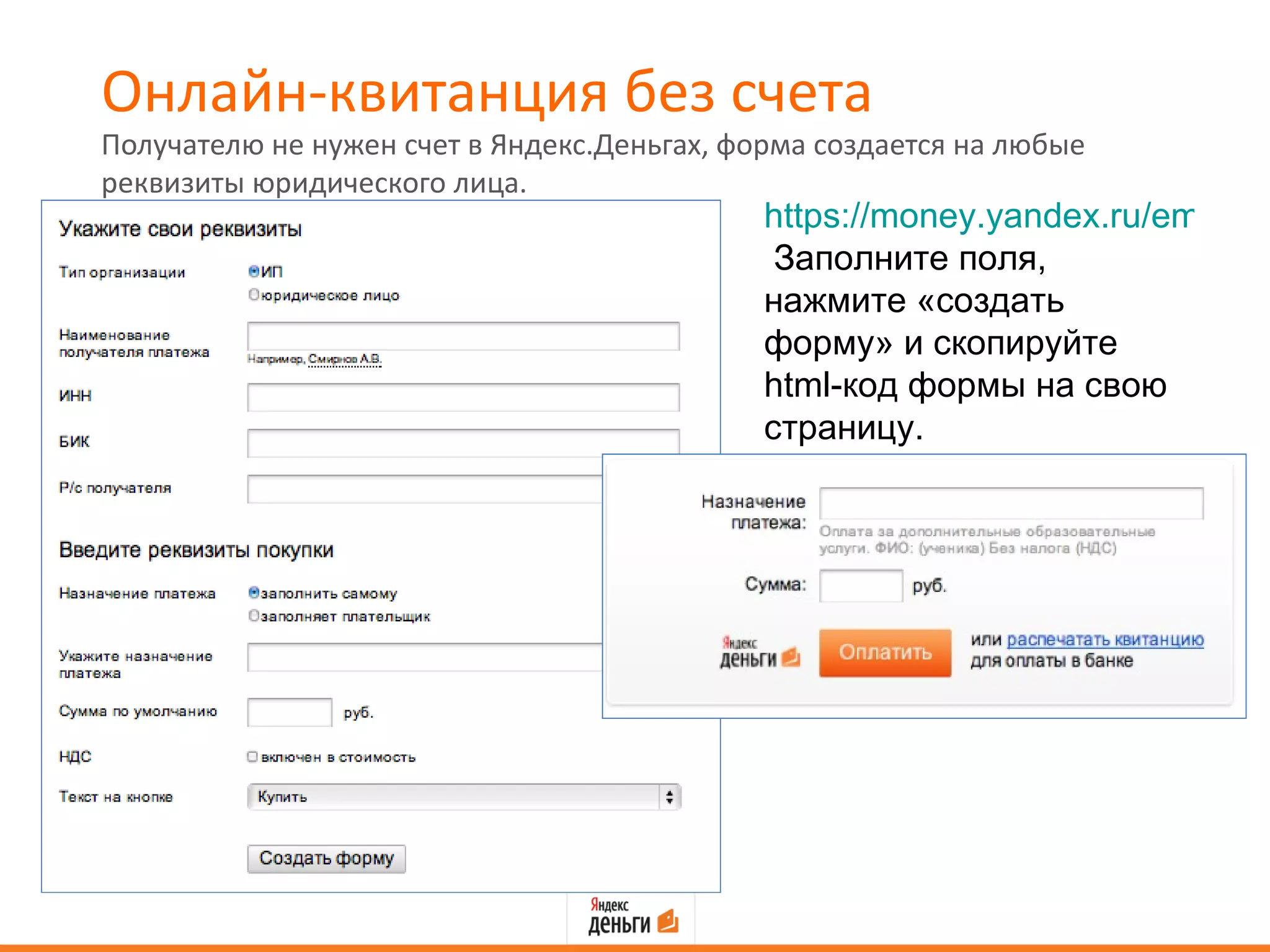 Онлайн-квитанция без счета
Получателю не нужен счет в Яндекс.Деньгах, форма создается на любые
реквизиты юридического лица.
                                             https://money.yandex.ru/embed/q
                                              Заполните поля,
                                             нажмите «создать
                                             форму» и скопируйте
                                             html-код формы на свою
                                             страницу.
 