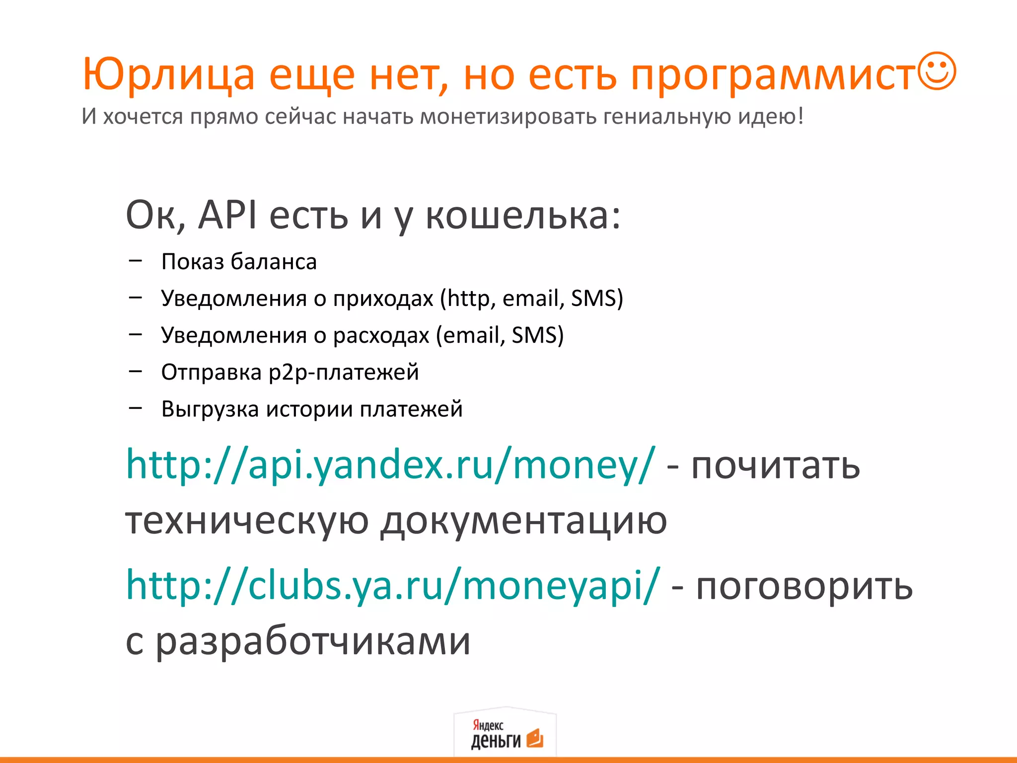 Юрлица еще нет, но есть программист
И хочется прямо сейчас начать монетизировать гениальную идею!



   Ок, API есть и у кошелька:
    –   Показ баланса
    –   Уведомления о приходах (http, email, SMS)
    –   Уведомления о расходах (email, SMS)
    –   Отправка р2р-платежей
    –   Выгрузка истории платежей

   http://api.yandex.ru/money/ - почитать
   техническую документацию
   http://clubs.ya.ru/moneyapi/ - поговорить
   с разработчиками
 