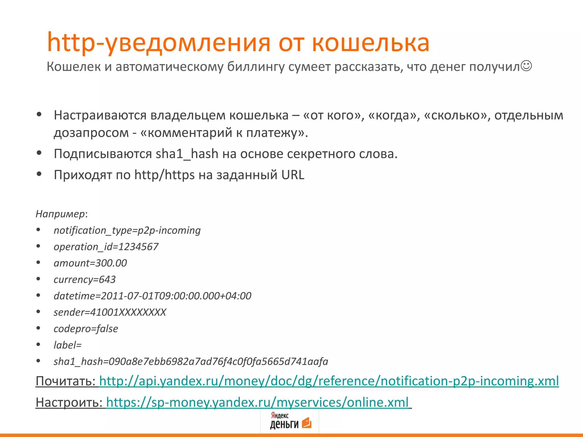 http-уведомления от кошелька
 Кошелек и автоматическому биллингу сумеет рассказать, что денег получил


• Настраиваются владельцем кошелька – «от кого», «когда», «сколько», отдельным
  дозапросом - «комментарий к платежу».
• Подписываются sha1_hash на основе секретного слова.
• Приходят по http/https на заданный URL

Например:
• notification_type=p2p-incoming
• operation_id=1234567
• amount=300.00
• currency=643
• datetime=2011-07-01T09:00:00.000+04:00
• sender=41001XXXXXXXX
• codepro=false
• label=
• sha1_hash=090a8e7ebb6982a7ad76f4c0f0fa5665d741aafa
Почитать: http://api.yandex.ru/money/doc/dg/reference/notification-p2p-incoming.xml
Настроить: https://sp-money.yandex.ru/myservices/online.xml
 
