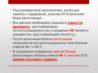 • Под руководством организатора, используя
  памятку с кодировкой, участник ЕГЭ заполняет
  бланк регистрации.
• Все данные необходимо указывать строго по
  документу, удостоверяющих
  личность(свидетельство о рождении НЕ является
  документом, удостоверяющим личность)
• После заполнения бланка регистрации
  заполняются все регистрационные поля бланков
  ответов № 1 и № 2.
• В специально отведенных местах бланка
  регистрации и бланка ответов № 1 участник ЕГЭ
  должен поставить подпись
 