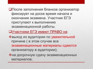 После заполнения бланков организатор
 фиксирует на доске время начала и
 окончания экзамена. Участник ЕГЭ
 приступают к выполнению
 экзаменационной работы.
Участники ЕГЭ имеют ПРАВО на:
выход из аудитории по уважительной
 причине ( в этом случае все
 экзаменационные материалы сдаются
 организатору в аудитории);
на досрочную сдачу экзаменационных
 материалов;
 