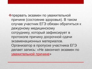 прервать экзамен по уважительной
 причине (состояние здоровья). В таком
 случае участник ЕГЭ обязан обратиться к
 дежурному медицинскому
 сотруднику, который зафиксирует в
 протоколе причину досрочной сдачи
 экзаменационных материалов.
 Организатор в пропуске участника ЕГЭ
 делает запись: «Не закончил экзамен по
 уважительной причине»
 