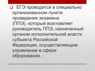  ЕГЭ проводится в специально
 организованном пункте
 проведения экзамена
 (ППЭ), который возглавляет
 руководитель ППЭ, назначенный
 органом исполнительной власти
 субъекта Российской
 Федерации, осуществляющим
 управление в сфере
 образования.
 