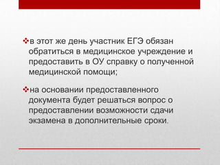 в этот же день участник ЕГЭ обязан
 обратиться в медицинское учреждение и
 предоставить в ОУ справку о полученной
 медицинской помощи;

на основании предоставленного
 документа будет решаться вопрос о
 предоставлении возможности сдачи
 экзамена в дополнительные сроки.
 