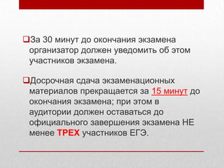 За 30 минут до окончания экзамена
 организатор должен уведомить об этом
 участников экзамена.

Досрочная сдача экзаменационных
 материалов прекращается за 15 минут до
 окончания экзамена; при этом в
 аудитории должен оставаться до
 официального завершения экзамена НЕ
 менее ТРЕХ участников ЕГЭ.
 