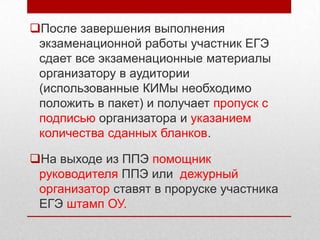 После завершения выполнения
 экзаменационной работы участник ЕГЭ
 сдает все экзаменационные материалы
 организатору в аудитории
 (использованные КИМы необходимо
 положить в пакет) и получает пропуск с
 подписью организатора и указанием
 количества сданных бланков.

На выходе из ППЭ помощник
 руководителя ППЭ или дежурный
 организатор ставят в проруске участника
 ЕГЭ штамп ОУ.
 