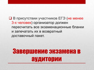  В присутствии участников ЕГЭ (не менее
 3-х человек) организатор должен
 пересчитать все экзаменационные бланки
 и запечатать их в возвратный
 доставочный пакет.



  Завершение экзамена в
       аудитории
 